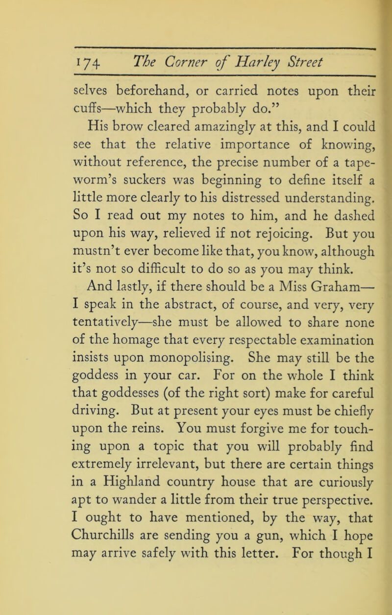 selves beforehand, or carried notes upon their cuffs—which they probably do.” His brow cleared amazingly at this, and I could see that the relative importance of knowing, without reference, the precise number of a tape- worm’s suckers was beginning to define itself a little more clearly to his distressed understanding. So I read out my notes to him, and he dashed upon his way, relieved if not rejoicing. But you mustn’t ever become like that, you know, although it’s not so difficult to do so as you may think. And lastly, if there should be a Miss Graham— I speak in the abstract, of course, and very, very tentatively—she must be allowed to share none of the homage that every respectable examination insists upon monopolising. She may still be the goddess in your car. For on the whole I think that goddesses (of the right sort) make for careful driving. But at present your eyes must be chiefly upon the reins. You must forgive me for touch- ing upon a topic that you will probably find extremely irrelevant, but there are certain things in a Highland country house that are curiously apt to wander a little from their true perspective. I ought to have mentioned, by the way, that Churchills are sending you a gun, which I hope may arrive safely with this letter. For though I