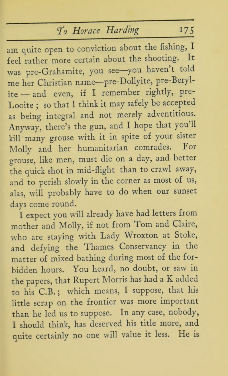 am quite open to conviction about the fishing, I feel rather more certain about the shooting. It was pre-Grahamite, you see you haven t tOid me her Christian name—pre-Dollyite, pre-Beryl- ite — and even, if I remember rightly, pre- Looite ; so that I think it may safely be accepted as being integral and not merely adventitious. Anyway, there’s the gun, and I hope that you’ll kill many grouse with it in spite of your sister Molly and her humanitarian comrades. For grouse, like men, must die on a day, and better the quick shot in mid-flight than to crawl away, and to perish slowly in the corner as most of us, alas, will probably have to do when our sunset days come round. I expect you will already have had letters from mother and Molly, if not from Tom and Claire, who are staying with Lady Wroxton at Stoke, and defying the Thames Conservancy in the matter of mixed bathing during most of the for- bidden hours. You heard, no doubt, or saw in the papers, that Rupert Morris has had a K added to his C.B.; which means, I suppose, that his little scrap on the frontier was more important than he led us to suppose. In any case, nobody, I should think, has deserved his title more, and quite certainly no one will value it less. He is