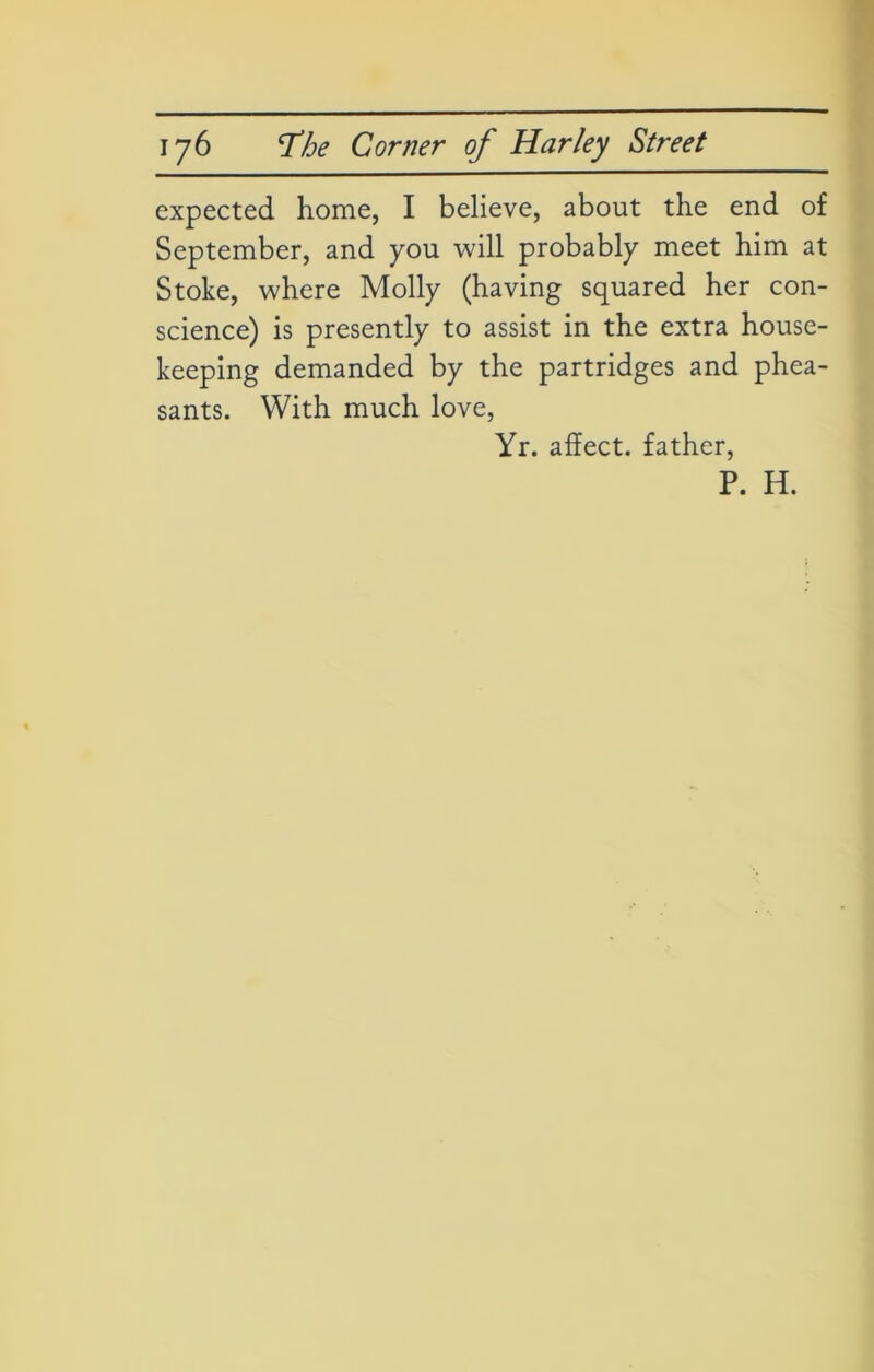 expected home, I believe, about the end of September, and you will probably meet him at Stoke, where Molly (having squared her con- science) is presently to assist in the extra house- keeping demanded by the partridges and phea- sants. With much love, Yr. affect, father, P. H.