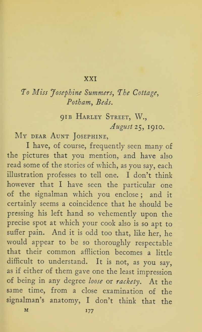 XXI To Miss Josephine Summers, The Cottage, Potham, Beds. 91 b Harley Street, W., August 25, 1910. My dear Aunt Josephine, I have, of course, frequently seen many of the pictures that you mention, and have also read some of the stories of which, as you say, each illustration professes to tell one. I don’t think however that I have seen the particular one of the signalman which you enclose; and it certainly seems a coincidence that he should be pressing his left hand so vehemently upon the precise spot at which your cook also is so apt to suffer pain. And it is odd too that, like her, he would appear to be so thoroughly respectable that their common affliction becomes a little difficult to understand. It is not, as you say, as if either of them gave one the least impression of being in any degree loose or rackety. At the same time, from a close examination of the signalman’s anatomy, I don’t think that the