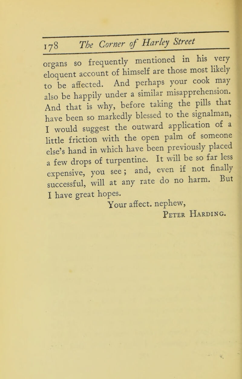 organs so frequently mentioned in his very eloquent account of himself are those most likely to be affected. And perhaps your cook may also be happily under a similar misapprehension. And that is why, before taking the pills that have been so markedly blessed to the signalman, I would suggest the outward application of a little friction with the open palm of someone else’s hand in which have been previously placed a few drops of turpentine. It will be so far less expensive, you see; and, even if not finally successful, will at any rate do no harm. But I have great hopes. Your affect, nephew, Peter Harding.