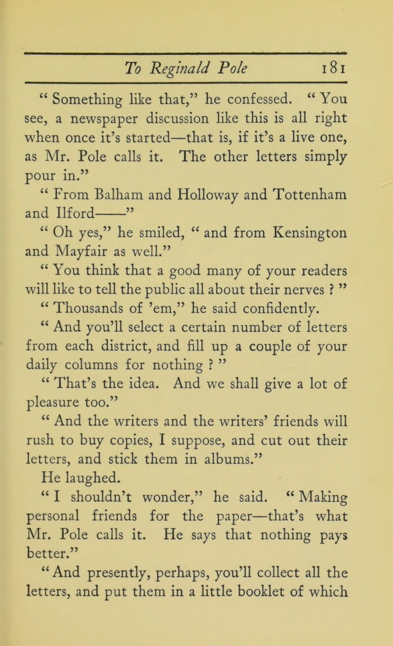 “ Something like that,” he confessed. “ You see, a newspaper discussion like this is all right when once it’s started—that is, if it’s a live one, as Mr. Pole calls it. The other letters simply pour in.” “ From Balham and Holloway and Tottenham and Ilford ” “ Oh yes,” he smiled, “ and from Kensington and Mayfair as well.” “ You think that a good many of your readers will like to tell the public all about their nerves ? ” “ Thousands of ’em,” he said confidently. “ And you’ll select a certain number of letters from each district, and fill up a couple of your daily columns for nothing ? ” “ That’s the idea. And we shall give a lot of pleasure too.” “ And the writers and the writers’ friends will rush to buy copies, I suppose, and cut out their letters, and stick them in albums.” He laughed. “ I shouldn’t wonder,” he said. “ Making personal friends for the paper—that’s what Mr. Pole calls it. He says that nothing pays better.” “ And presently, perhaps, you’ll collect all the letters, and put them in a little booklet of which