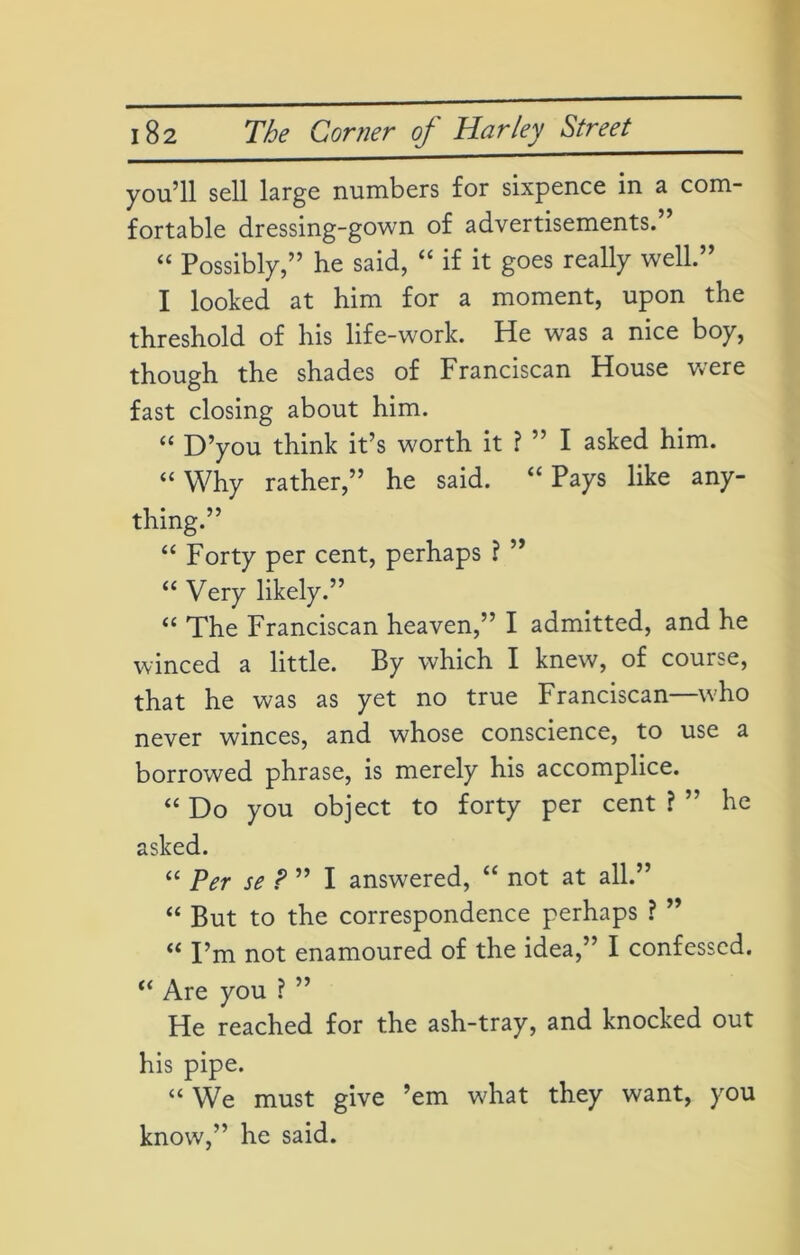 you’ll sell large numbers for sixpence in a com- fortable dressing-gown of advertisements. “ Possibly,” he said, “ if it goes really well.” I looked at him for a moment, upon the threshold of his life-work. He was a nice boy, though the shades of Franciscan House were fast closing about him. “ D’you think it’s worth it ? ” I asked him. “Why rather,” he said. “Pays like any- thing.” “ Forty per cent, perhaps ? ” “ Very likely.” “ The Franciscan heaven,” I admitted, and he winced a little. By which I knew, of course, that he was as yet no true Franciscan—who never winces, and whose conscience, to use a borrowed phrase, is merely his accomplice. “ Do you object to forty per cent ? ” he asked. “ Per se ? ” I answered, “ not at all.” “ But to the correspondence perhaps ? ” “ I’m not enamoured of the idea,” I confessed. “ Are you ? ” He reached for the ash-tray, and knocked out his pipe. “ We must give ’em what they want, you know,” he said.