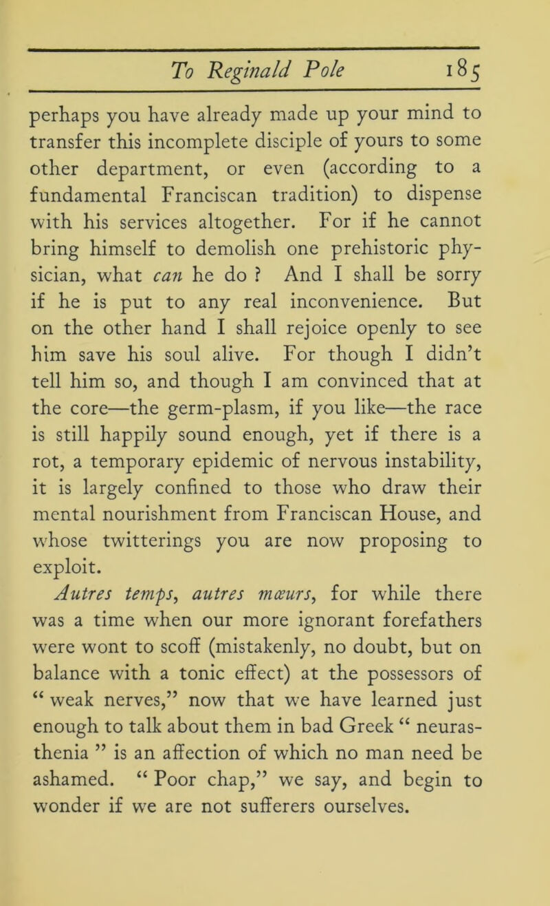 perhaps you have already made up your mind to transfer this incomplete disciple of yours to some other department, or even (according to a fundamental Franciscan tradition) to dispense with his services altogether. For if he cannot bring himself to demolish one prehistoric phy- sician, w'hat can he do ? And I shall be sorry if he is put to any real inconvenience. But on the other hand I shall rejoice openly to see him save his soul alive. For though I didn’t tell him so, and though I am convinced that at the core—the germ-plasm, if you like—the race is still happily sound enough, yet if there is a rot, a temporary epidemic of nervous instability, it is largely confined to those who draw their mental nourishment from Franciscan House, and whose twitterings you are now proposing to exploit. Autres temps, autres mceurs, for while there was a time when our more ignorant forefathers w^ere wont to scoff (mistakenly, no doubt, but on balance with a tonic effect) at the possessors of “ weak nerves,” now that we have learned just enough to talk about them in bad Greek “ neuras- thenia ” is an affection of which no man need be ashamed. “ Poor chap,” we say, and begin to wonder if we are not sufferers ourselves.