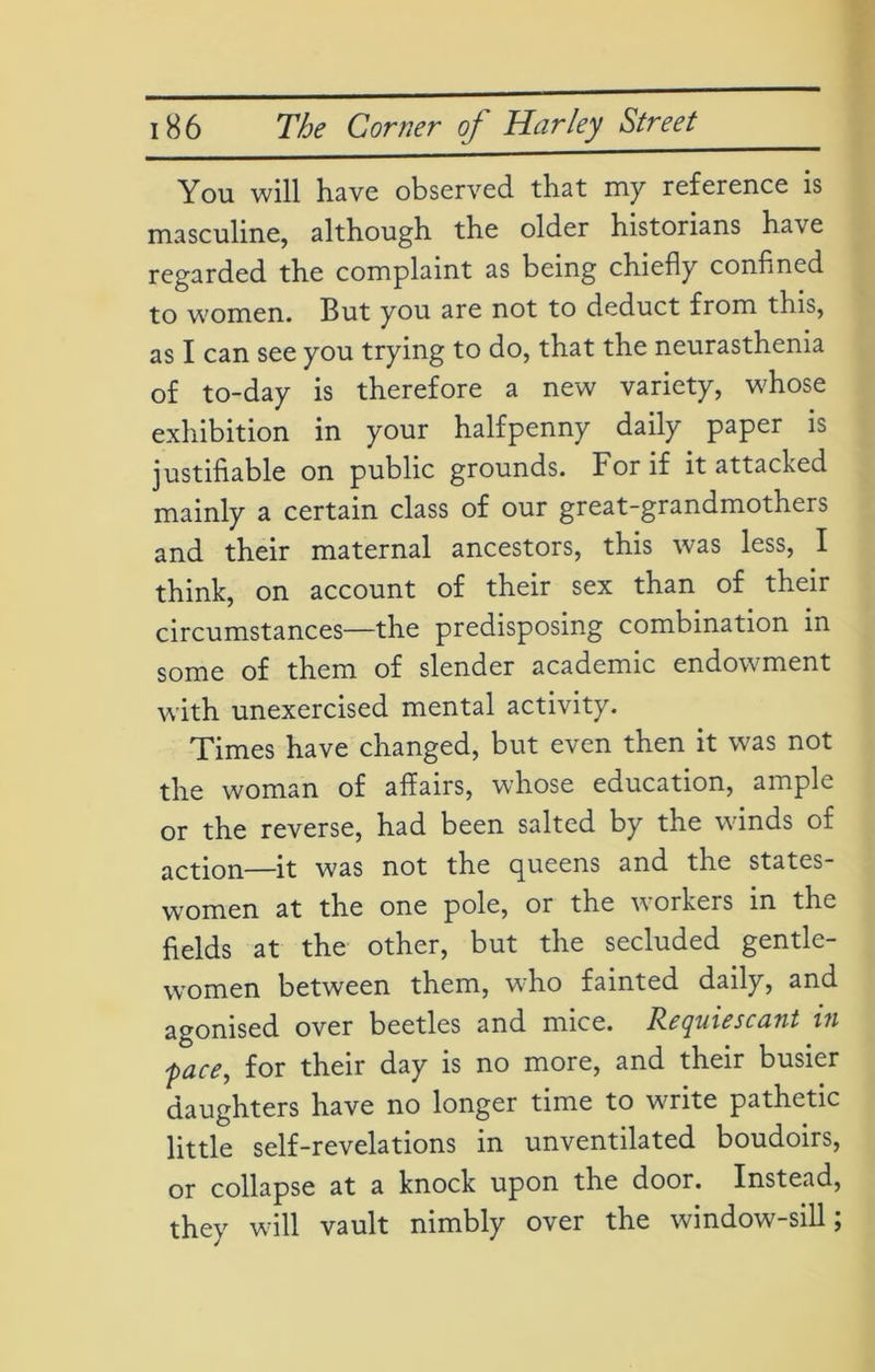 You will have observed that my reference is masculine, although the older historians have regarded the complaint as being chiefly confined to women. But you are not to deduct from this, as I can see you trying to do, that the neurasthenia of to-day is therefore a new variety, wdiose exhibition in your halfpenny daily paper is justifiable on public grounds. For if it attacked mainly a certain class of our great-grandmothers and their maternal ancestors, this was less, I think, on account of their sex than of their circumstances—the predisposing combination in some of them of slender academic endowment with unexercised mental activity. Times have changed, but even then it was not the woman of affairs, whose education, ample or the reverse, had been salted by the winds of action—it was not the queens and the states- women at the one pole, or the workers in the fields at the other, but the secluded gentle- women between them, who fainted daily, and agonised over beetles and mice. Requiescant in face, for their day is no more, and their busier daughters have no longer time to write pathetic little self-revelations in unventilated boudoirs, or collapse at a knock upon the door. Instead, they will vault nimbly over the window-sill;