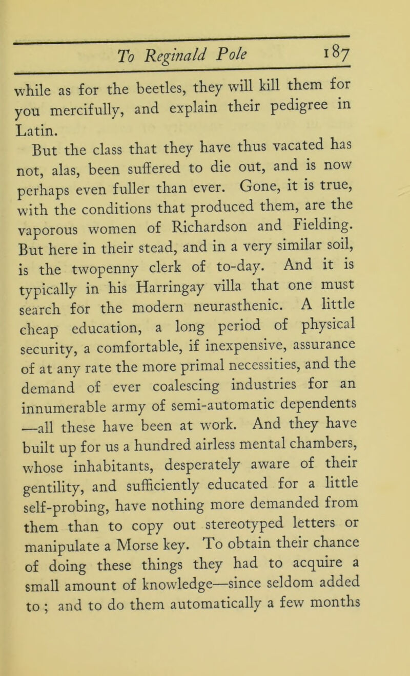 while as for the beetles, they will kill them for you mercifully, and explain their pedigree in Latin. But the class that they have thus vacated has not, alas, been suffered to die out, and is now perhaps even fuller than ever. Gone, it is true, with the conditions that produced them, are the vaporous women of Richardson and Fielding. But here in their stead, and in a very similar soil, is the twopenny clerk of to-day. And it is typically in his Harringay villa that one must search for the modern neurasthenic. A little cheap education, a long period of physical securitv, a comfortable, if inexpensive, assurance of at any rate the more primal necessities, and the demand of ever coalescing industries for an innumerable army of semi-automatic dependents —all these have been at work. And they have built up for us a hundred airless mental chambers, whose inhabitants, desperately aware of their gentility, and sufficiently educated for a little self-probing, have nothing more demanded from them than to copy out stereotyped letters or manipulate a Morse key. To obtain their chance of doing these things they had to acquire a small amount of knowledge—since seldom added to ; and to do them automatically a few months