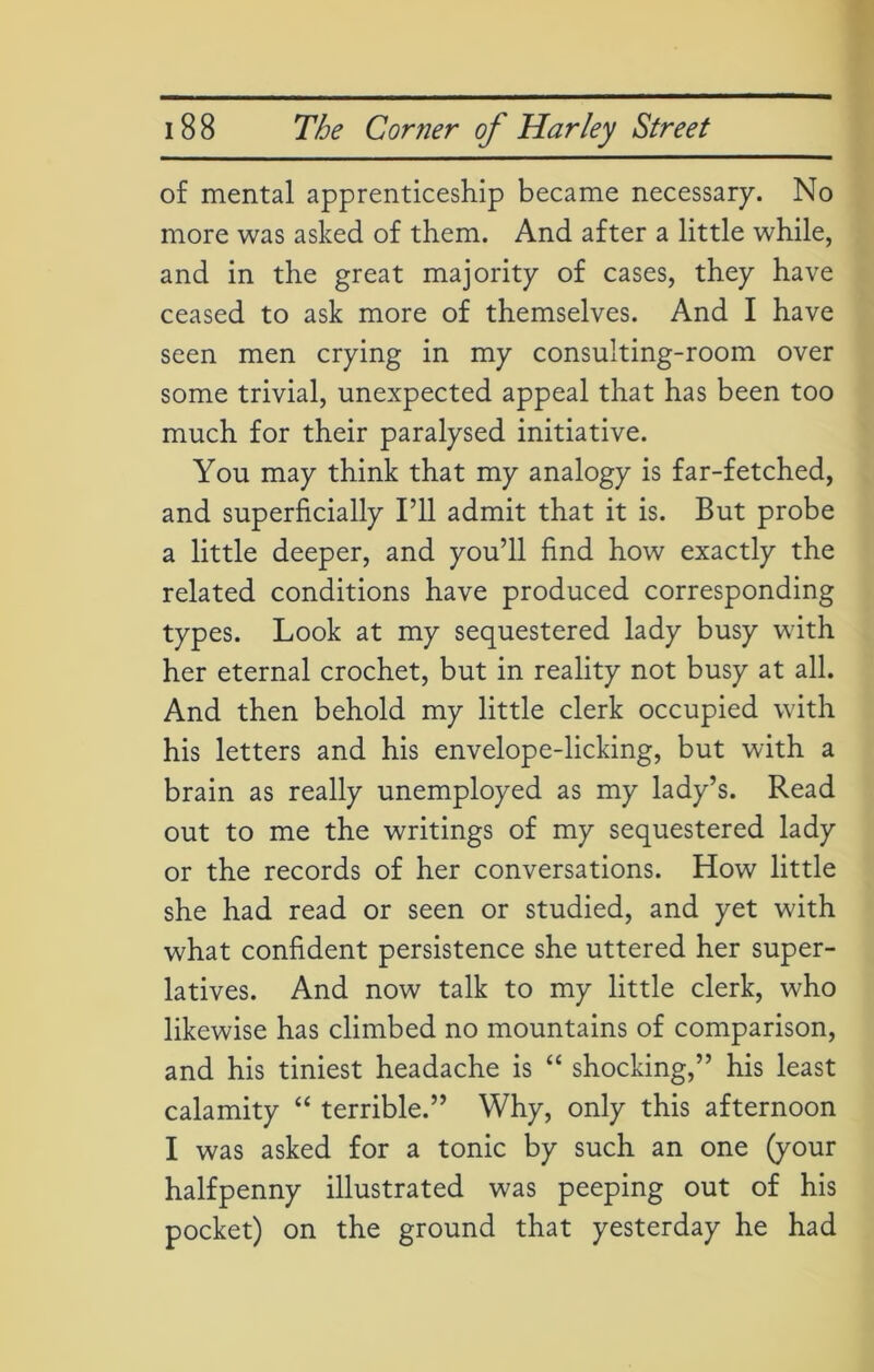 of mental apprenticeship became necessary. No more was asked of them. And after a little while, and in the great majority of cases, they have ceased to ask more of themselves. And I have seen men crying in my consulting-room over some trivial, unexpected appeal that has been too much for their paralysed initiative. You may think that my analogy is far-fetched, and superficially I’ll admit that it is. But probe a little deeper, and you’ll find how exactly the related conditions have produced corresponding types. Look at my sequestered lady busy with her eternal crochet, but in reality not busy at all. And then behold my little clerk occupied with his letters and his envelope-licking, but with a brain as really unemployed as my lady’s. Read out to me the writings of my sequestered lady or the records of her conversations. How little she had read or seen or studied, and yet with what confident persistence she uttered her super- latives. And now talk to my little clerk, who likewise has climbed no mountains of comparison, and his tiniest headache is “ shocking,” his least calamity “ terrible.” Why, only this afternoon I was asked for a tonic by such an one (your halfpenny illustrated was peeping out of his pocket) on the ground that yesterday he had