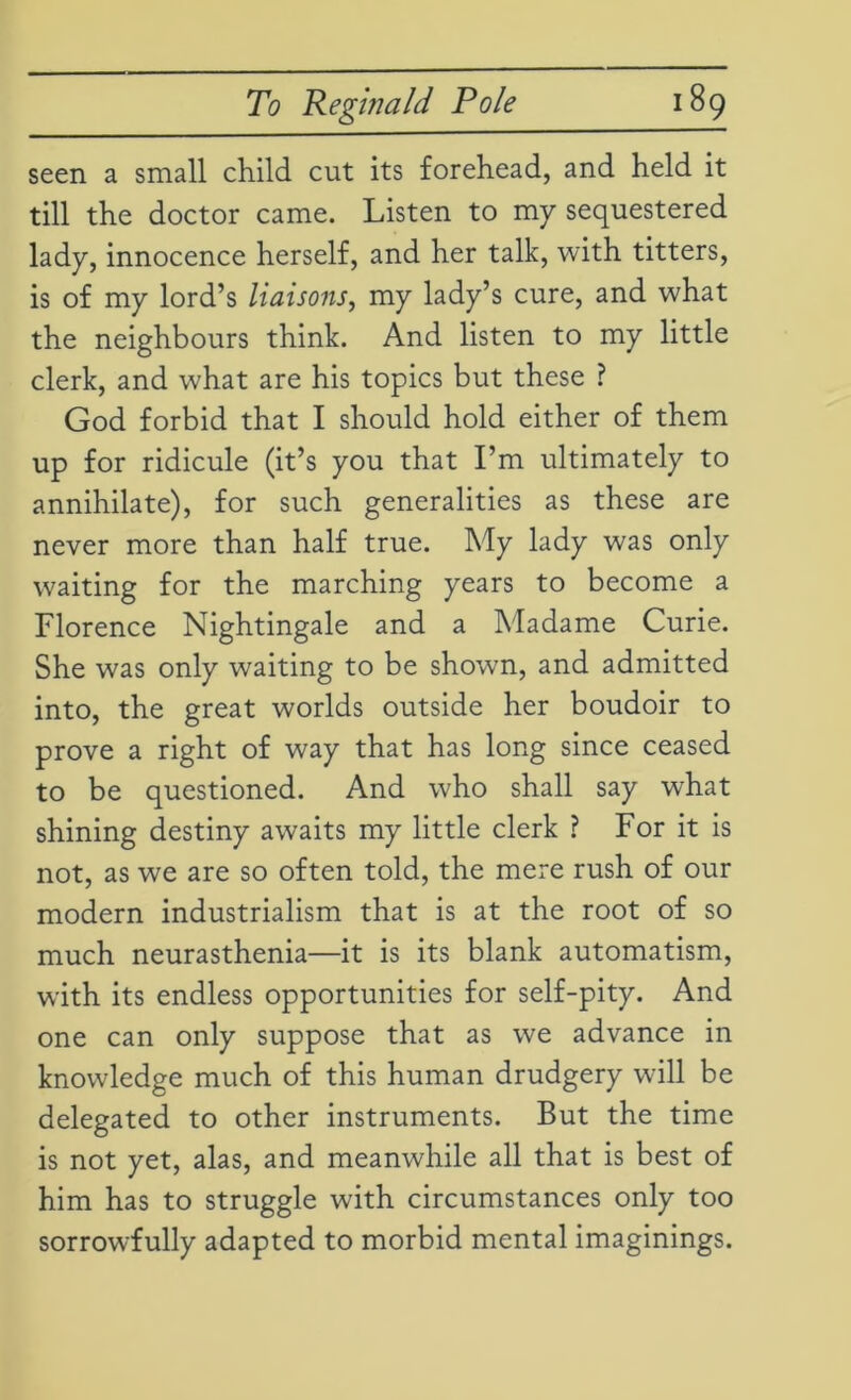 seen a small child cut its forehead, and held it till the doctor came. Listen to my sequestered lady, innocence herself, and her talk, with titters, is of my lord’s liaisons, my lady’s cure, and what the neighbours think. And listen to my little clerk, and what are his topics but these ? God forbid that I should hold either of them up for ridicule (it’s you that I’m ultimately to annihilate), for such generalities as these are never more than half true. My lady was only waiting for the marching years to become a Florence Nightingale and a Madame Curie. She was only waiting to be shown, and admitted into, the great worlds outside her boudoir to prove a right of way that has long since ceased to be questioned. And who shall say what shining destiny awaits my little clerk ? For it is not, as we are so often told, the mere rush of our modern industrialism that is at the root of so much neurasthenia—it is its blank automatism, with its endless opportunities for self-pity. And one can only suppose that as we advance in knowledge much of this human drudgery will be delegated to other instruments. But the time is not yet, alas, and meanwhile all that is best of him has to struggle with circumstances only too sorrowfully adapted to morbid mental imaginings.