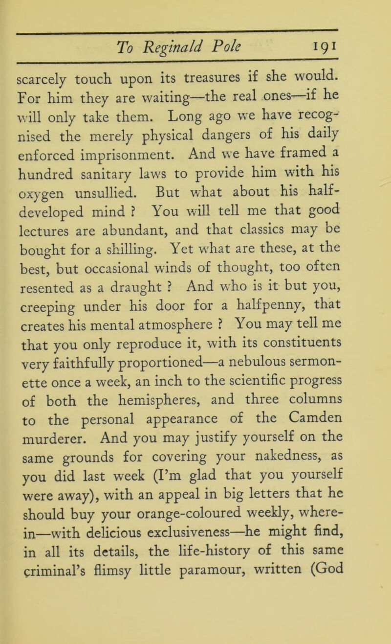 scarcely touch upon its treasures if she would. For him they are waiting—the real ones if he will only take them. Long ago we have recog- nised the merely physical dangers of his daily enforced imprisonment. And we have framed a hundred sanitary laws to provide him with his oxygen unsullied. But what about his half- developed mind ? You will tell me that good lectures are abundant, and that classics may be bought for a shilling. Yet what are these, at the best, but occasional winds of thought, too often resented as a draught ? And who is it but you, creeping under his door for a halfpenny, that creates his mental atmosphere ? You may tell me that you only reproduce it, with its constituents very faithfully proportioned—a nebulous sermon- ette once a week, an inch to the scientific progress of both the hemispheres, and three columns to the personal appearance of the Camden murderer. And you may justify yourself on the same grounds for covering your nakedness, as you did last week (I’m glad that you yourself were away), with an appeal in big letters that he should buy your orange-coloured weekly, where- in—with delicious exclusiveness—he might find, in all its details, the life-history of this same criminal’s flimsy little paramour, written (God