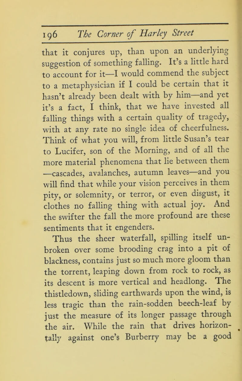 that it conjures up, than upon an underlying suggestion of something falling. It’s a little hard to account for it—I would commend the subject to a metaphysician if I could be certain that it hasn’t already been dealt with by him—and yet it’s a fact, I think, that we have invested all falling things with a certain quality of tragedy, wdth at any rate no single idea of cheerfulness. Think of what you will, from little Susan’s tear to Lucifer, son of the Morning, and of all the more material phenomena that lie between them —cascades, avalanches, autumn leaves—and you will find that while your vision perceives in them pity, or solemnity, or terror, or even disgust, it clothes no falling thing with actual joy. And the swifter the fall the more profound are these sentiments that it engenders. Thus the sheer waterfall, spilling itself un- broken over some brooding crag into a pit of blackness, contains just so much more gloom than the torrent, leaping down from rock to rock, as its descent is more vertical and headlong. The thistledown, sliding earthwards upon the wind, is less tragic than the rain-sodden beech-leaf by just the measure of its longer passage through the air. While the rain that drives horizon- tally against one’s Burberry may be a good
