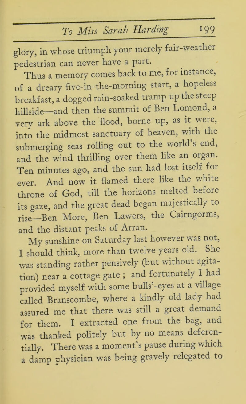 glory, in whose triumph your merely fair-weather pedestrian can never have a part. Thus a memory comes back to me, for instance, of a dreary five-in-the-morning start, a hopeless breakfast, a dogged rain-soaked tramp up the steep hillside—and then the summit of Ben Lomond, a very ark above the flood, borne up, as it were, into the midmost sanctuary of heaven, with the submerging seas rolling out to the world’s end, and the wind thrilling over them like an organ. Ten minutes ago, and the sun had lost itself for ever. And now it flamed there like the white throne of God, till the horizons melted before its gaze, and the great dead began majestically to rise—Ben More, Ben Lawers, the Cairngorms, and the distant peaks of Arran. My sunshine on Saturday last however was not, I should think, more than twelve years old. She was standing rather pensively (but without agita- tion) near a cottage gate ; and fortunately I had provided myself with some bulls -eyes at a village called Branscombe, where a kindly old lady had assured me that there was still a great demand for them. I extracted one from the bag, and was thanked politely but by no means deferen- tially. There was a moment’s pause during which a damp nhysician was being gravely relegated to