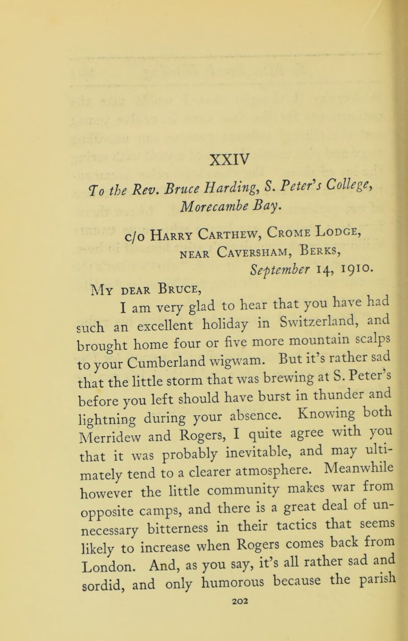 XXIV To the Rev. Bruce Harding, S'. Peter's College, Morecamhe Bay. c/o Harry Carthew, Crome Lodge, NEAR CaVERSHAM, BERKS, September 14, I910- My dear Bruce, I am very glad to hear that you have had such an excellent holiday in Switzerland, and brought home four or five more mountain scalps to your Cumberland wigwam. But it’s rather sad that the little storm that was brewing at S. Peter’s before you left should have burst in thunder and lightning during your absence. Knowing both Merridew and Rogers, I quite agree with you that it was probably inevitable, and may ulti- mately tend to a clearer atmosphere. Meanwhile however the little community makes war from opposite camps, and there is a great deal of un- necessary bitterness in their tactics that seems likely to increase when Rogers comes back from London. And, as you say, it’s all rather sad and sordid, and only humorous because the parish