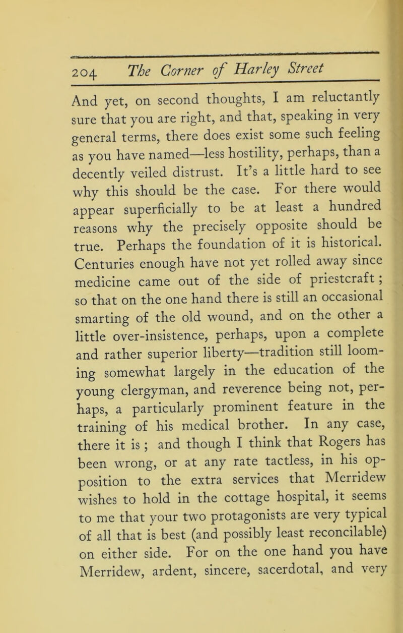 And yet, on second thoughts, I am reluctantly sure that you are right, and that, speaking in very general terms, there does exist some such feeling as you have named—less hostility, perhaps, than a decently veiled distrust. It’s a little hard to see why this should be the case. For there would appear superficially to be at least a hundred reasons why the precisely opposite should be true. Perhaps the foundation of it is historical. Centuries enough have not yet rolled away since medicine came out of the side of priestcraft; so that on the one hand there is still an occasional smarting of the old wound, and on the other a little over-insistence, perhaps, upon a complete and rather superior liberty—tradition still loom- ing somewhat largely in the education of the young clergyman, and reverence being not, per- haps, a particularly prominent feature in the training of his medical brother. In any case, there it is; and though I think that Rogers has been wrong, or at any rate tactless, in his op- position to the extra services that Merridew wishes to hold in the cottage hospital, it seems to me that your two protagonists are very typical of all that is best (and possibly least reconcilable) on either side. For on the one hand you have Merridew, ardent, sincere, sacerdotal, and very