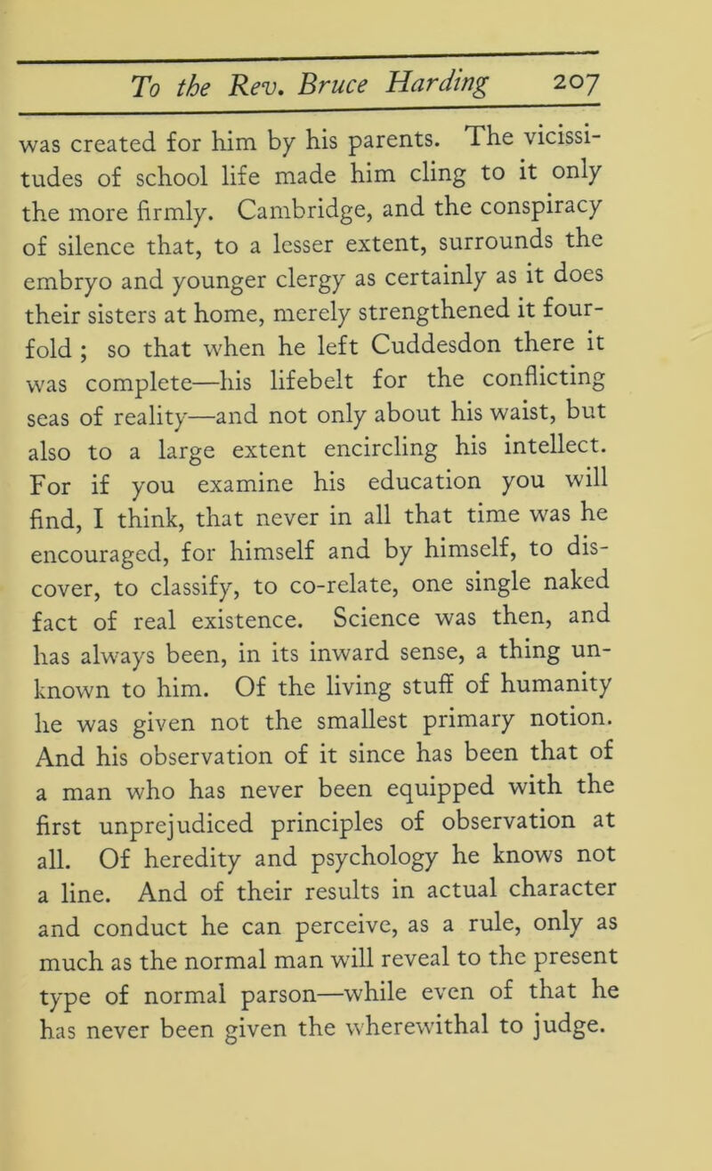 was created for him by his parents. The vicissi- tudes of school life made him cling to it only the more firmly. Cambridge, and the conspiracy of silence that, to a lesser extent, surrounds the embryo and younger clergy as certainly as it does their sisters at home, merely strengthened it four- fold ; so that when he left Cuddesdon there it was complete—his lifebelt for the conflicting seas of reality—and not only about his waist, but also to a large extent encircling his intellect. For if you examine his education you will find, I think, that never in all that time was he encouraged, for himself and by himself, to dis- cover, to classify, to co-relate, one single naked fact of real existence. Science was then, and has always been, in its inward sense, a thing un- known to him. Of the living stuff of humanity he was given not the smallest primary notion. And his observation of it since has been that of a man who has never been equipped with the first unprejudiced principles of observation at all. Of heredity and psychology he knows not a line. And of their results in actual character and conduct he can perceive, as a rule, only as much as the normal man will reveal to the present type of normal parson—while even of that he has never been given the wherewithal to judge.