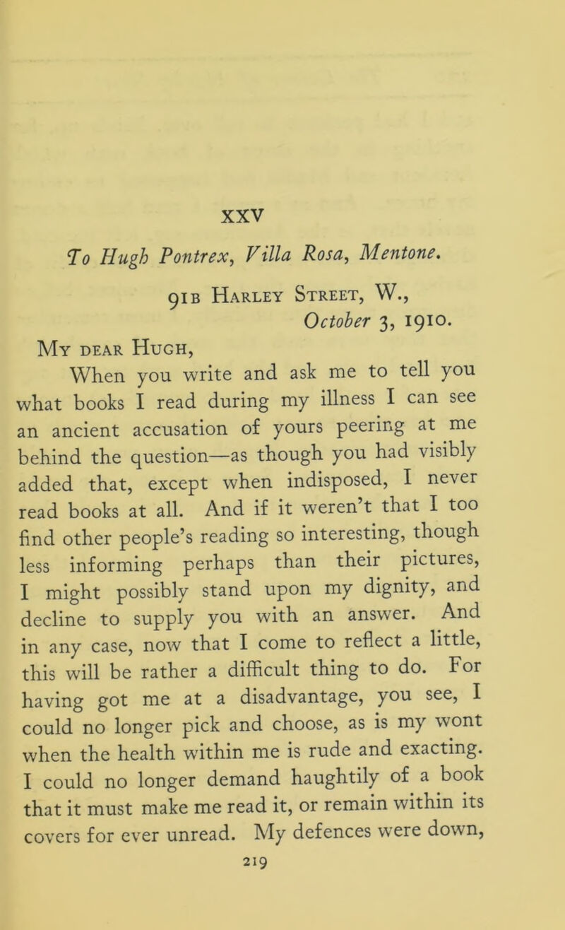 XXV To Hugh Pontrex, Villa Rosa, Mentone. 91 b Harley Street, W., October 3, 1910. My dear Hugh, When you write and ask me to tell you what books I read during my illness I can see an ancient accusation of yours peering at me behind the question—as though you had visibly added that, except when indisposed, I never read books at all. And if it weren t that I too find other people’s reading so interesting, though less informing perhaps than their pictures, I might possibly stand upon my dignity, and decline to supply you with an answer. And in any case, now that I come to reflect a little, this will be rather a difficult thing to do. For having got me at a disadvantage, you see, I could no longer pick and choose, as is my wont when the health wnthin me is rude and exacting. I could no longer demand haughtily of a book that it must make me read it, or remain within its covers for ever unread. My defences were dowrn,