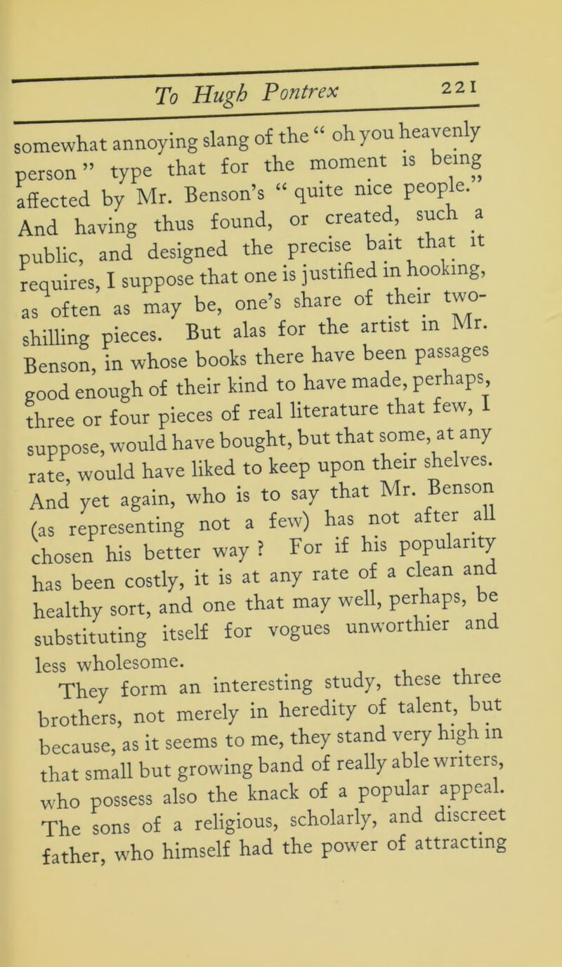 somewhat annoying slang of the “ oh you heaven y person” type that for the moment is being affected by Mr. Benson’s “ quite nice people. And having thus found, or created, such a public, and designed the precise bait that it requires, I suppose that one is justified in hooking, as often as may be, one’s share of t eir two- shilling pieces. But alas for the artist in Mr. Benson, in whose books there have been passages good enough of their kind to have made, perhaps three or four pieces of real literature that few, suppose, would have bought, but that some, at any rate would have liked to keep upon their shelves. And yet again, who is to say that Mr. Benson (as representing not a few) has not after all chosen his better way l For if his popularity has been costly, it is at any rate of a clean and healthy sort, and one that may well, perhaps, be substituting itself for vogues unworth.er and less wholesome. They form an interesting study, these three brothers, not merely in heredity of talent, but because, as it seems to me, they stand very high m that small but growing band of really able writers, who possess also the knack of a popular appeal. The sons of a religious, scholarly, and discreet father, who himself had the power of attracting