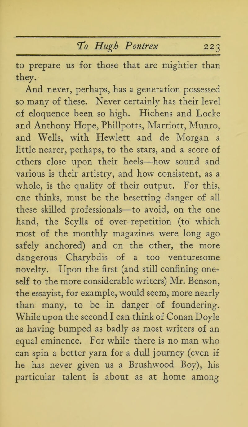 to prepare us for those that are mightier than they. And never, perhaps, has a generation possessed so many of these. Never certainly has their level of eloquence been so high. Hichens and Locke and Anthony Hope, Phillpotts, Marriott, Munro, and Wells, with Hewlett and de Morgan a little nearer, perhaps, to the stars, and a score of others close upon their heels—how sound and various is their artistry, and how consistent, as a whole, is the quality of their output. For this, one thinks, must be the besetting danger of all these skilled professionals—to avoid, on the one hand, the Scylla of over-repetition (to which most of the monthly magazines were long ago safely anchored) and on the other, the more dangerous Charybdis of a too venturesome novelty. Upon the first (and still confining one- self to the more considerable writers) Mr. Benson, the essayist, for example, would seem, more nearly than many, to be in danger of foundering. While upon the second I can think of Conan Doyle as having bumped as badly as most writers of an equal eminence. For while there is no man wdio can spin a better yarn for a dull journey (even if he has never given us a Brushwood Boy), his particular talent is about as at home among