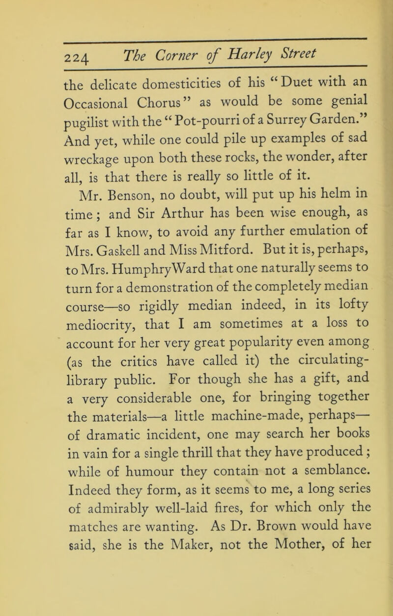 the delicate domesticities of his “ Duet with an Occasional Chorus” as would be some genial pugilist with the “ Pot-pourri of a Surrey Garden.” And yet, while one could pile up examples of sad wreckage upon both these rocks, the wonder, after all, is that there is really so little of it. Mr. Benson, no doubt, will put up his helm in time; and Sir Arthur has been wise enough, as far as I know, to avoid any further emulation of Mrs. Gaskell and Miss Mitford. But it is, perhaps, to Mrs. HumphryWard that one naturally seems to turn for a demonstration of the completely median course—so rigidly median indeed, in its lofty mediocrity, that I am sometimes at a loss to account for her very great popularity even among (as the critics have called it) the circulating- library public. For though she has a gift, and a very considerable one, for bringing together the materials—a little machine-made, perhaps— of dramatic incident, one may search her books in vain for a single thrill that they have produced ; while of humour they contain not a semblance. Indeed they form, as it seems to me, a long series of admirably well-laid fires, for which only the matches are wanting. As Dr. Brown would have said, she is the Maker, not the Mother, of her