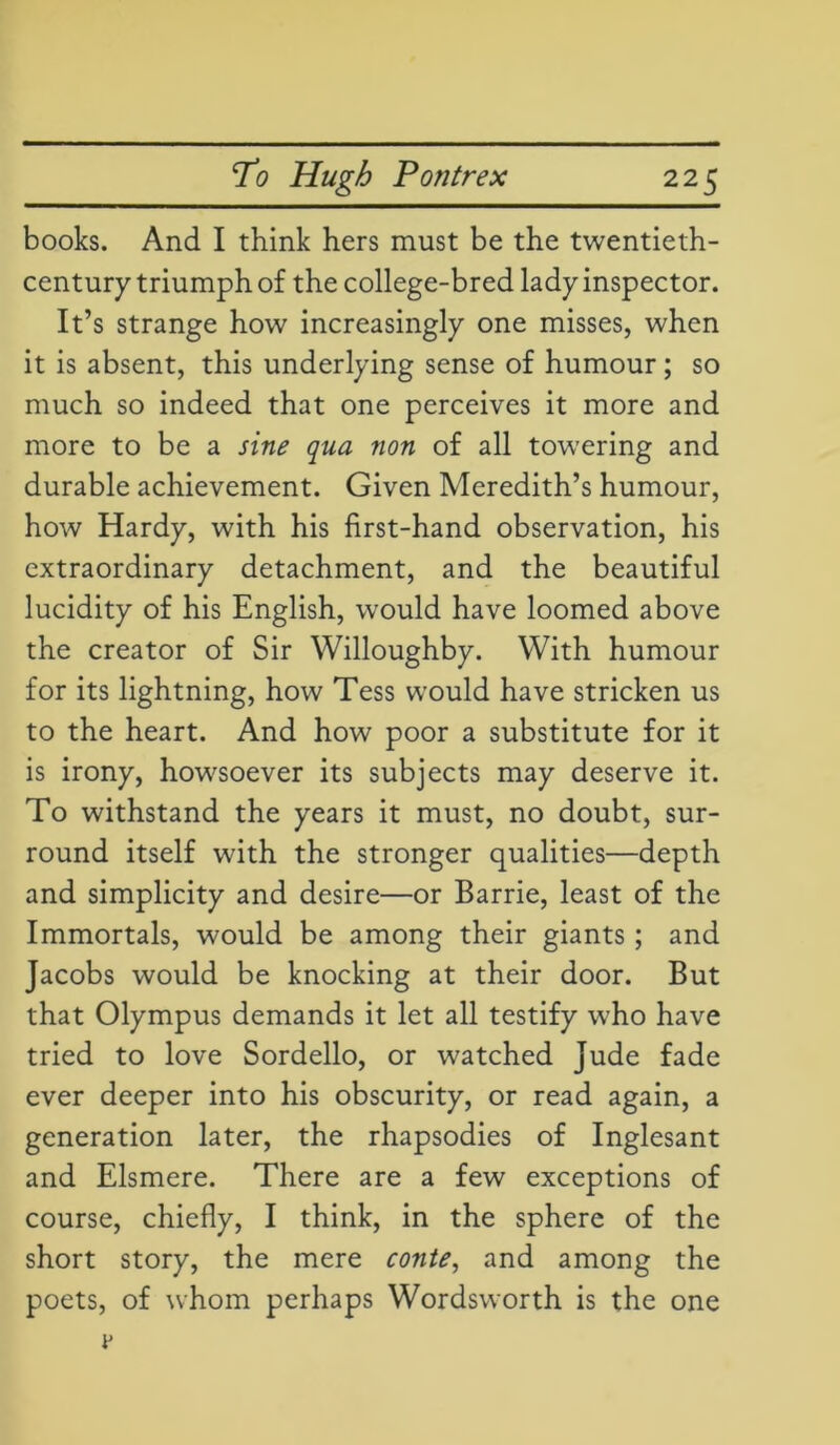 books. And I think hers must be the twentieth- century triumph of the college-bred lady inspector. It’s strange how increasingly one misses, when it is absent, this underlying sense of humour; so much so indeed that one perceives it more and more to be a sine qua non of all towering and durable achievement. Given Meredith’s humour, how Hardy, with his first-hand observation, his extraordinary detachment, and the beautiful lucidity of his English, would have loomed above the creator of Sir Willoughby. With humour for its lightning, how Tess would have stricken us to the heart. And how poor a substitute for it is irony, howsoever its subjects may deserve it. To withstand the years it must, no doubt, sur- round itself with the stronger qualities—depth and simplicity and desire—or Barrie, least of the Immortals, would be among their giants ; and Jacobs would be knocking at their door. But that Olympus demands it let all testify who have tried to love Sordello, or watched Jude fade ever deeper into his obscurity, or read again, a generation later, the rhapsodies of Inglesant and Elsmere. There are a few exceptions of course, chiefly, I think, in the sphere of the short story, the mere conte, and among the poets, of whom perhaps Wordsworth is the one
