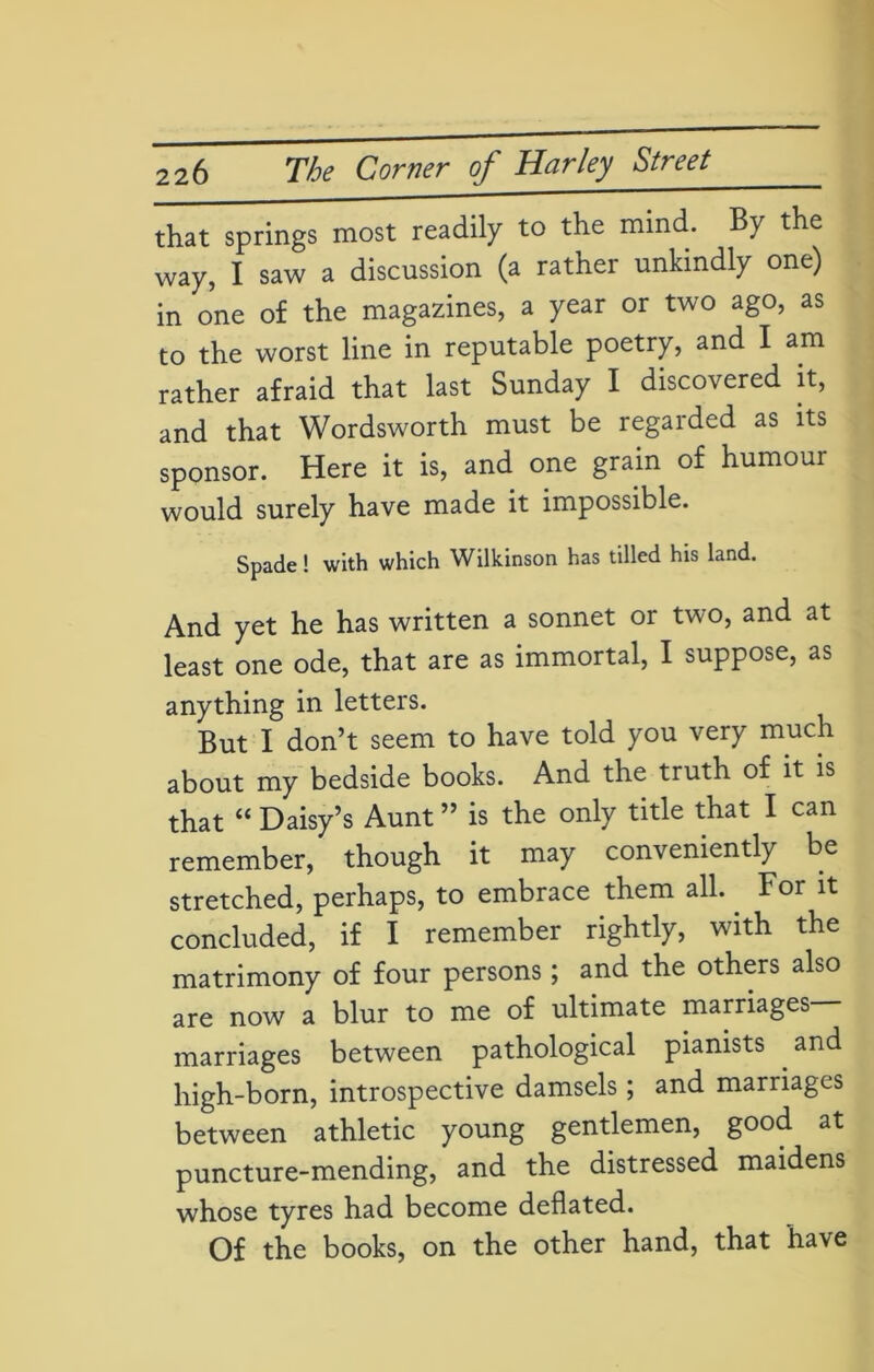 that springs most readily to the mind. By the way, I saw a discussion (a rather unkindly one) in one of the magazines, a year or two ago, as to the worst line in reputable poetry, and I am rather afraid that last Sunday I discovered it, and that Wordsworth must be regarded as its sponsor. Here it is, and one grain of humour would surely have made it impossible. Spade! with which Wilkinson has tilled his land. And yet he has written a sonnet or two, and at least one ode, that are as immortal, I suppose, as anything in letters. But I don’t seem to have told you very much about my bedside books. And the truth of it is that “ Daisy’s Aunt ” is the only title that I can remember, though it may conveniently be stretched, perhaps, to embrace them all. For it concluded, if I remember rightly, with the matrimony of four persons; and the others also are now a blur to me of ultimate marriages— marriages between pathological pianists and high-born, introspective damsels; and marriages between athletic young gentlemen, good at puncture-mending, and the distressed maidens whose tyres had become deflated. Of the books, on the other hand, that have