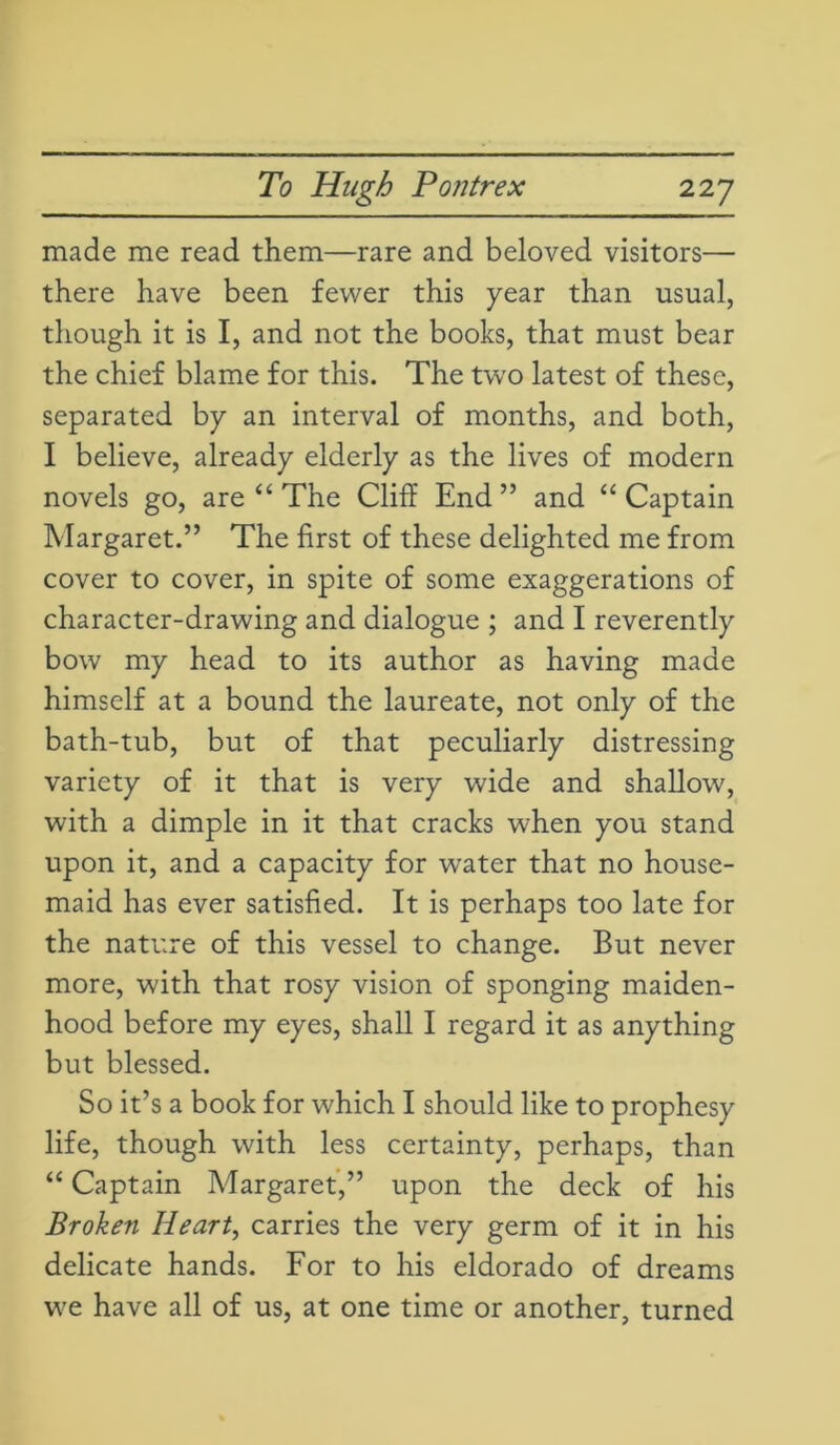 made me read them—rare and beloved visitors— there have been fewer this year than usual, though it is I, and not the books, that must bear the chief blame for this. The two latest of these, separated by an interval of months, and both, I believe, already elderly as the lives of modern novels go, are “ The Cliff End” and “ Captain Margaret.” The first of these delighted me from cover to cover, in spite of some exaggerations of character-drawing and dialogue ; and I reverently bow my head to its author as having made himself at a bound the laureate, not only of the bath-tub, but of that peculiarly distressing variety of it that is very wide and shallow, with a dimple in it that cracks when you stand upon it, and a capacity for water that no house- maid has ever satisfied. It is perhaps too late for the nature of this vessel to change. But never more, with that rosy vision of sponging maiden- hood before my eyes, shall I regard it as anything but blessed. So it’s a book for which I should like to prophesy life, though with less certainty, perhaps, than “ Captain Margaret,” upon the deck of his Broken Heart, carries the very germ of it in his delicate hands. For to his eldorado of dreams we have all of us, at one time or another, turned