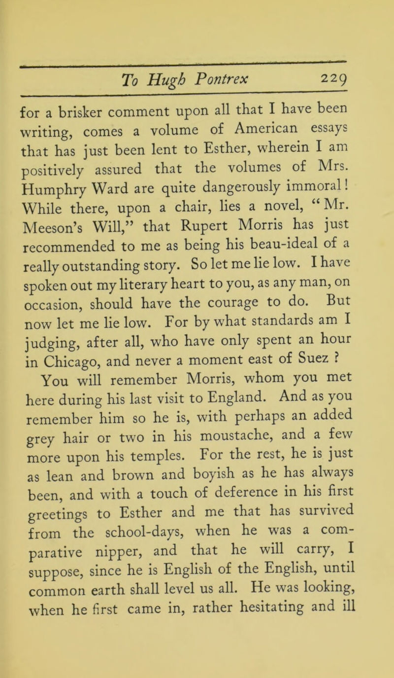 for a brisker comment upon all that I have been writing, comes a volume of American essays that has just been lent to Esther, wherein I am positively assured that the volumes of Airs. Humphry Ward are quite dangerously immoral! While there, upon a chair, lies a novel, “Mr. Meeson’s Will,” that Rupert Morris has just recommended to me as being his beau-ideal of a really outstanding story. So let me lie low. I have spoken out my literary heart to you, as any man, on occasion, should have the courage to do. But now let me lie low. For by what standards am I judging, after all, who have only spent an hour in Chicago, and never a moment east of Suez ? You will remember Morris, whom you met here during his last visit to England. And as you remember him so he is, with perhaps an added grey hair or two in his moustache, and a few more upon his temples. For the rest, he is just as lean and brown and boyish as he has always been, and with a touch of deference in his first greetings to Esther and me that has survived from the school-days, when he was a com- parative nipper, and that he will carry, I suppose, since he is English of the English, until common earth shall level us all. He was looking, when he first came in, rather hesitating and ill
