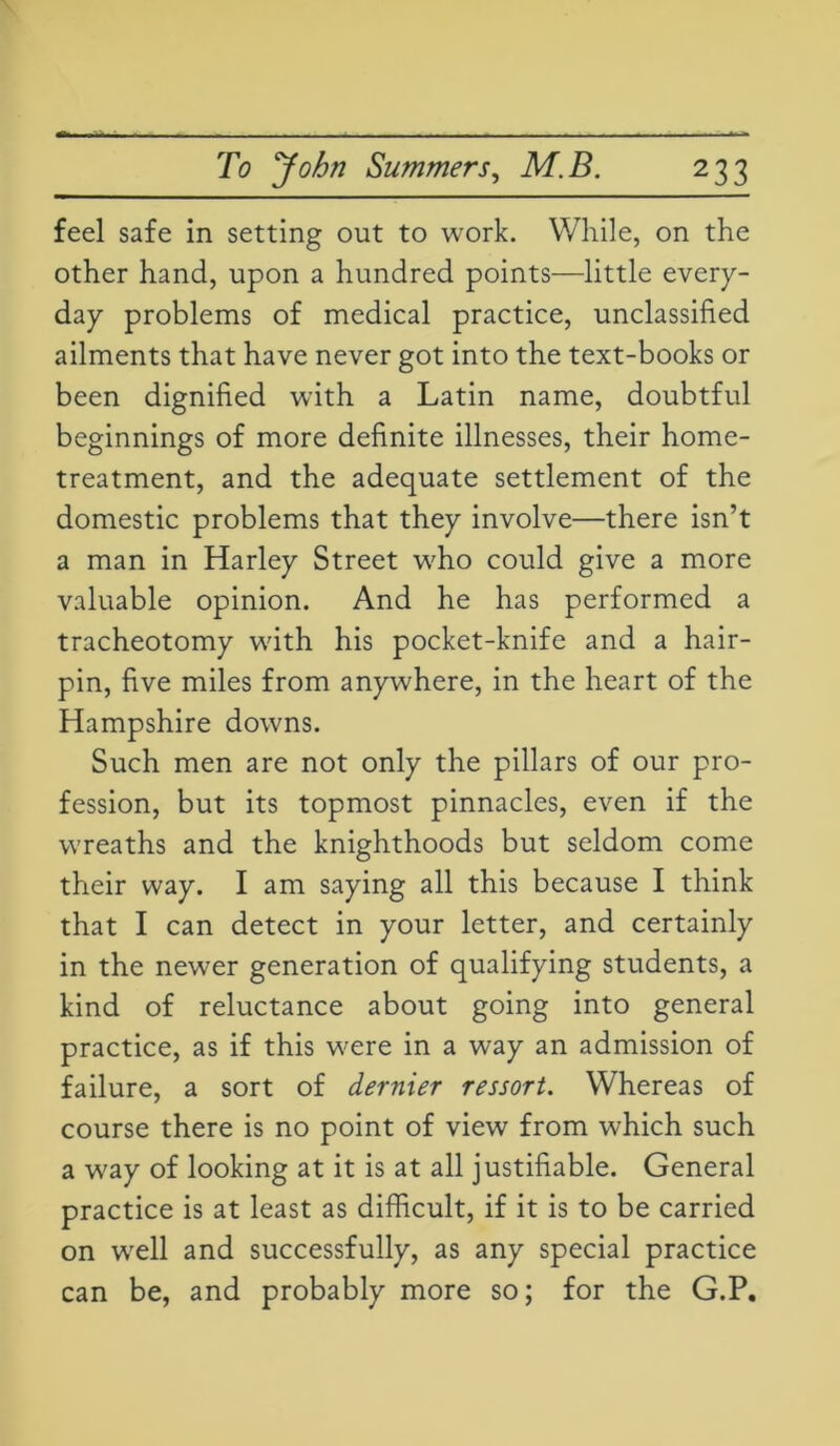 feel safe in setting out to work. While, on the other hand, upon a hundred points—little every- day problems of medical practice, unclassified ailments that have never got into the text-books or been dignified with a Latin name, doubtful beginnings of more definite illnesses, their home- treatment, and the adequate settlement of the domestic problems that they involve—there isn’t a man in Harley Street who could give a more valuable opinion. And he has performed a tracheotomy with his pocket-knife and a hair- pin, five miles from anywhere, in the heart of the Hampshire downs. Such men are not only the pillars of our pro- fession, but its topmost pinnacles, even if the wreaths and the knighthoods but seldom come their way. I am saying all this because I think that I can detect in your letter, and certainly in the newer generation of qualifying students, a kind of reluctance about going into general practice, as if this were in a way an admission of failure, a sort of dernier ressort. Whereas of course there is no point of view from which such a way of looking at it is at all justifiable. General practice is at least as difficult, if it is to be carried on well and successfully, as any special practice can be, and probably more so; for the G.P.
