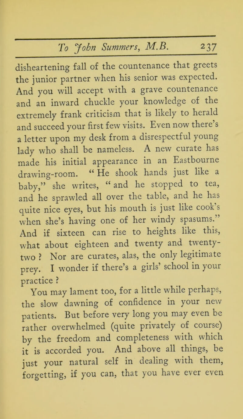disheartening fall of the countenance that greets the junior partner when his senior was expected. And you will accept with a grave countenance and an inward chuckle your knowledge of the extremely frank criticism that is likely to herald and succeed your first few visits. Even now there’s a letter upon my desk from a disrespectful young lady who shall be nameless. A new curate has made his initial appearance in an Eastbourne drawing-room. He shook hands ]nst like a baby,” she writes, “ and he stopped to tea, and he sprawled all over the table, and he has quite nice eyes, but his mouth is just like cook’s when she’s having one of her windy spasums.” And if sixteen can rise to heights like this, what about eighteen and twenty and twenty- two ? Nor are curates, alas, the only legitimate prey. I wonder if there’s a girls’ school in your practice ? You may lament too, for a little while perhaps, the slow dawning of confidence in your new patients. But before very long you may even be rather overwhelmed (quite privately of course) by the freedom and completeness with which it is accorded you. And above all things, be just your natural self in dealing with them, forgetting, if you can, that you have ever even