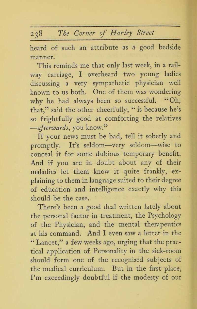 heard of such an attribute as a good bedside manner. This reminds me that only last week, in a rail- way carriage, I overheard two young ladies discussing a very sympathetic physician well known to us both. One of them was wondering why he had always been so successful. “ Oh, that,” said the other cheerfully, “ is because he’s so frightfully good at comforting the relatives —afterwards, you know.” If your news must be bad, tell it soberly and promptly. It’s seldom—very seldom—wise to conceal it for some dubious temporary benefit. And if you are in doubt about any of their maladies let them know it quite frankly, ex- plaining to them in language suited to their degree of education and intelligence exactly why this should be the case. There’s been a good deal written lately about the personal factor in treatment, the Psychology of the Physician, and the mental therapeutics at his command. And I even saw a letter in the “ Lancet,” a few weeks ago, urging that the prac- tical application of Personality in the sick-room should form one of the recognised subjects of the medical curriculum. But in the first place, I’m exceedingly doubtful if the modesty of our