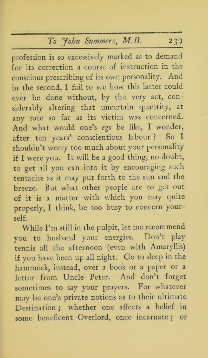 profession is so excessively marked as to demand for its correction a course of instruction in the conscious prescribing of its own personality. And in the second, I fail to see how this latter could ever be done without, by the very act, con- siderably altering that uncertain quantity, at any rate so far as its victim was concerned. And what would one’s ego be like, I wonder, after ten years’ conscientious labour ? So I shouldn’t worry too much about your personality if I were you. It wall be a good thing, no doubt, to get all you can into it by encouraging such tentacles as it may put forth to the sun and the breeze. But what other people are to get out of it is a matter with which you may quite properly, I think, be too busy to concern your- self. While I’m still in the pulpit, let me recommend you to husband your energies. Don’t play tennis all the afternoon (even with Amaryllis) if you have been up all night. Go to sleep in the hammock, instead, over a book or a paper or a letter from Uncle Peter. And don’t forget sometimes to say your prayers. For whatever may be one’s private notions as to their ultimate Destination; whether one affects a belief in some beneficent Overlord, once incarnate ; or