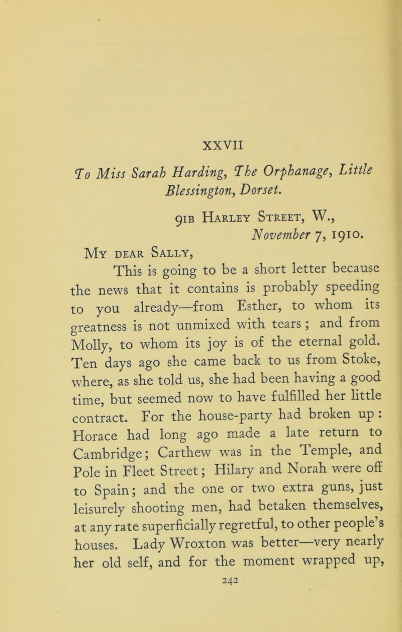 XXVII To Miss Sarah Harding, The Orphanage, £*«/* Blessington, Dorset. 91 b Harley Street, W., November 7, 1910. My dear Sally, This is going to be a short letter because the news that it contains is probably speeding to you already—from Esther, to whom its greatness is not unmixed with tears; and from Molly, to whom its joy is of the eternal gold. Ten days ago she came back to us from Stoke, where, as she told us, she had been having a good time, but seemed now to have fulfilled her little contract. For the house-party had broken up : Horace had long ago made a late return to Cambridge; Carthew was in the Temple, and Pole in Fleet Street; Hilary and Norah were off to Spain; and the one or two extra guns, just leisurely shooting men, had betaken themselves, at any rate superficially regretful, to other people’s houses. Lady Wroxton was better—very nearly her old self, and for the moment wrapped up,