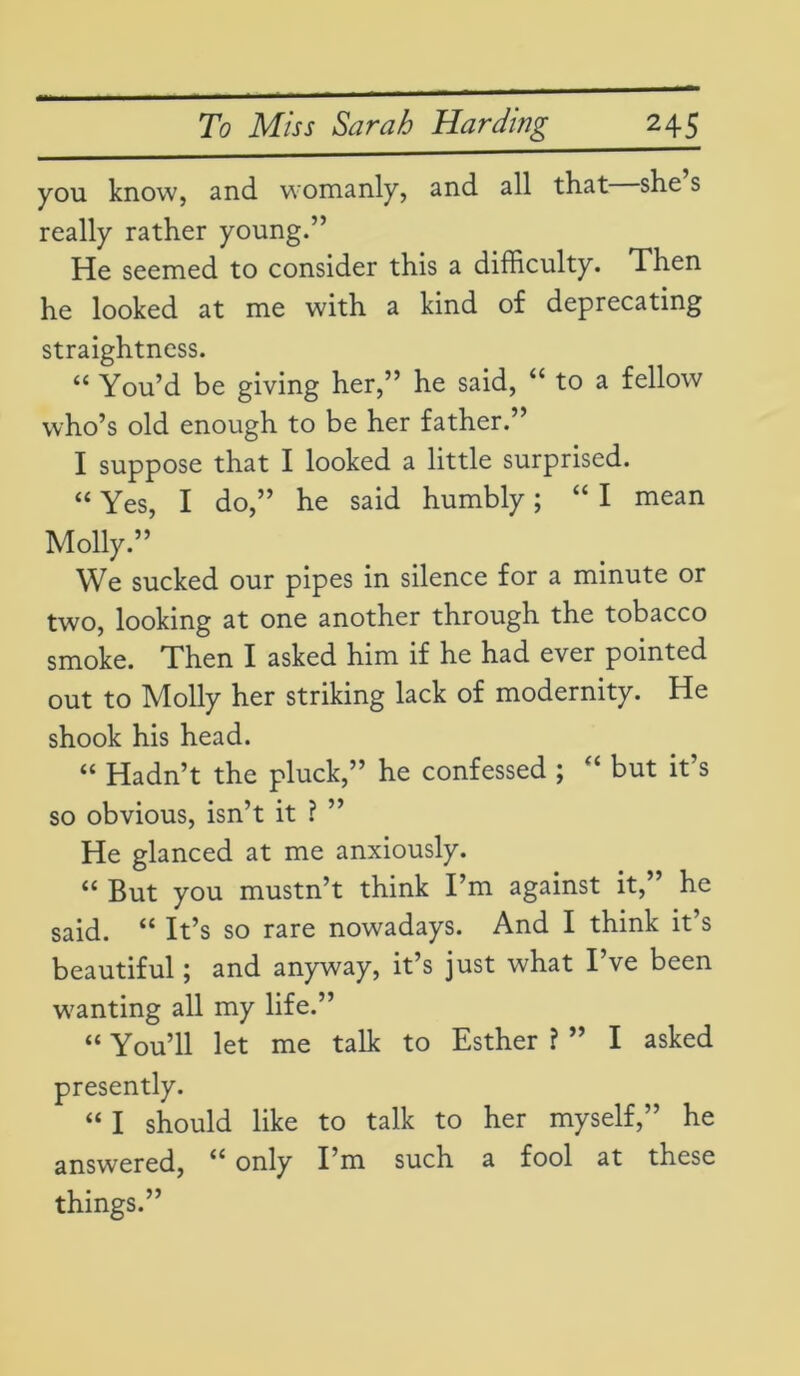 you know, and womanly, and all that she s really rather young.” He seemed to consider this a difficulty. Then he looked at me with a kind of deprecating straightness. “ You’d be giving her,” he said, “ to a fellow who’s old enough to be her father.” I suppose that I looked a little surprised. “ Yes, I do,” he said humbly; “ I mean Molly.” We sucked our pipes in silence for a minute or two, looking at one another through the tobacco smoke. Then I asked him if he had ever pointed out to Molly her striking lack of modernity. He shook his head. “ Hadn’t the pluck,” he confessed ; “ but it’s so obvious, isn’t it ? ” He glanced at me anxiously. “ But you mustn’t think I’m against it,” he said. “ It’s so rare nowadays. And I think it’s beautiful; and anyway, it’s just what I ve been wanting all my life.” “ You’ll let me talk to Esther ? ” I asked presently. “ I should like to talk to her myself,” he answered, u only I’m such a fool at these things.”