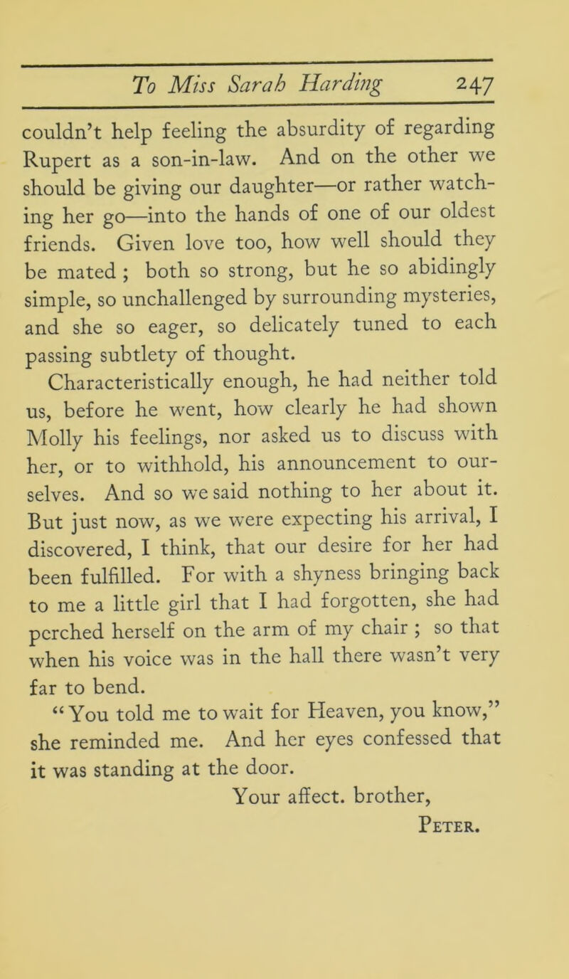 couldn’t help feeling the absurdity of regarding Rupert as a son-in-law. And on the other we should be giving our daughter—or rather watch- ing her go—into the hands of one of our oldest friends. Given love too, how well should they be mated ; both so strong, but he so abidingly simple, so unchallenged by surrounding mysteries, and she so eager, so delicately tuned to each passing subtlety of thought. Characteristically enough, he had neither told us, before he went, how clearly he had shown Molly his feelings, nor asked us to discuss with her, or to withhold, his announcement to our- selves. And so we said nothing to her about it. But just now, as we were expecting his arrival, I discovered, I think, that our desire for her had been fulfilled. For with a shyness bringing back to me a little girl that I had forgotten, she had perched herself on the arm of my chair ; so that when his voice was in the hall there wasn’t very far to bend. “You told me to wait for Heaven, you know,” she reminded me. And her eyes confessed that it was standing at the door. Your affect, brother, Peter.