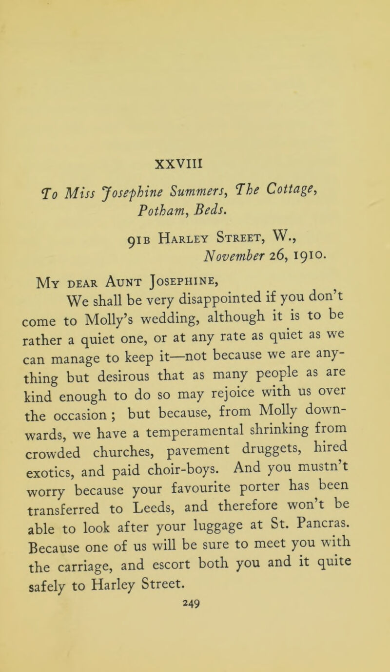 XXVIII To Miss Josephine Summers, The Cottage, Potham, Beds. 91 b Harley Street, W., November 26, I910* My dear Aunt Josephine, We shall be very disappointed if you don’t come to Molly’s wedding, although it is to be rather a quiet one, or at any rate as quiet as we can manage to keep it—not because we are any- thing but desirous that as many people as are kind enough to do so may rejoice with us over the occasion ; but because, from Molly down- wards, we have a temperamental shrinking from crowded churches, pavement druggets, hired exotics, and paid choir-boys. And you mustn t worry because your favourite porter has been transferred to Leeds, and therefore won t be able to look after your luggage at St. Pancras. Because one of us will be sure to meet you with the carriage, and escort both you and it quite safely to Harley Street.