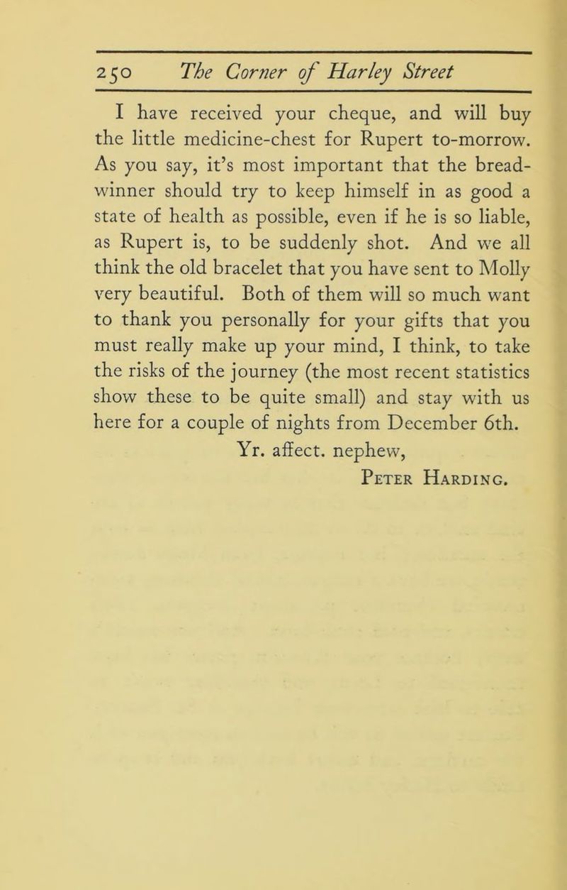 I have received your cheque, and will buy the little medicine-chest for Rupert to-morrow. As you say, it’s most important that the bread- winner should try to keep himself in as good a state of health as possible, even if he is so liable, as Rupert is, to be suddenly shot. And we all think the old bracelet that you have sent to Molly very beautiful. Both of them will so much want to thank you personally for your gifts that you must really make up your mind, I think, to take the risks of the journey (the most recent statistics show these to be quite small) and stay with us here for a couple of nights from December 6th. Yr. affect, nephew,