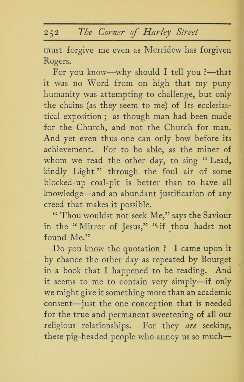must forgive me even as Merridew has forgiven Rogers. For you know—why should I tell you ?—that it was no Word from on high that my puny humanity was attempting to challenge, but only the chains (as they seem to me) of Its ecclesias- tical exposition ; as though man had been made for the Church, and not the Church for man. And yet even thus one can only bow before its achievement. For to be able, as the miner of whom we read the other day, to sing “ Lead, kindly Light ” through the foul air of some blocked-up coal-pit is better than to have all knowledge—and an abundant justification of any creed that makes it possible. “ Thou wouldst not seek Me,” says the Saviour in the “Mirror of Jesus,” “if thou hadst not found Me.” Do you know the quotation ? I came upon it by chance the other day as repeated by Bourget in a book that I happened to be reading. And it seems to me to contain very simply—if only we might give it something more than an academic consent—just the one conception that is needed for the true and permanent sweetening of all our religious relationships. For they are seeking, these pig-headed people who annoy us so much—