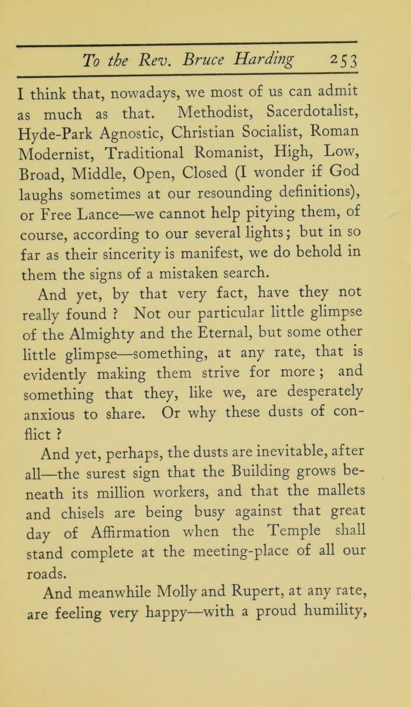 I think that, nowadays, we most of us can admit as much as that. Methodist, Sacerdotalist, Hyde-Park Agnostic, Christian Socialist, Roman Modernist, Traditional Romanist, High, Low, Broad, Middle, Open, Closed (I wonder if God laughs sometimes at our resounding definitions), or Free Lance—we cannot help pitying them, of course, according to our several lights; but in so far as their sincerity is manifest, we do behold in them the signs of a mistaken search. And yet, by that very fact, have they not really found ? Not our particular little glimpse of the Almighty and the Eternal, but some other little glimpse—something, at any rate, that is evidently making them strive for more; and something that they, like we, are desperately anxious to share. Or why these dusts of con- flict ? And yet, perhaps, the dusts are inevitable, after all—the surest sign that the Building grows be- neath its million workers, and that the mallets and chisels are being busy against that great day of Affirmation when the Temple shall stand complete at the meeting-place of all our roads. And meanwhile Molly and Rupert, at any rate, are feeling very happy—with a proud humility,