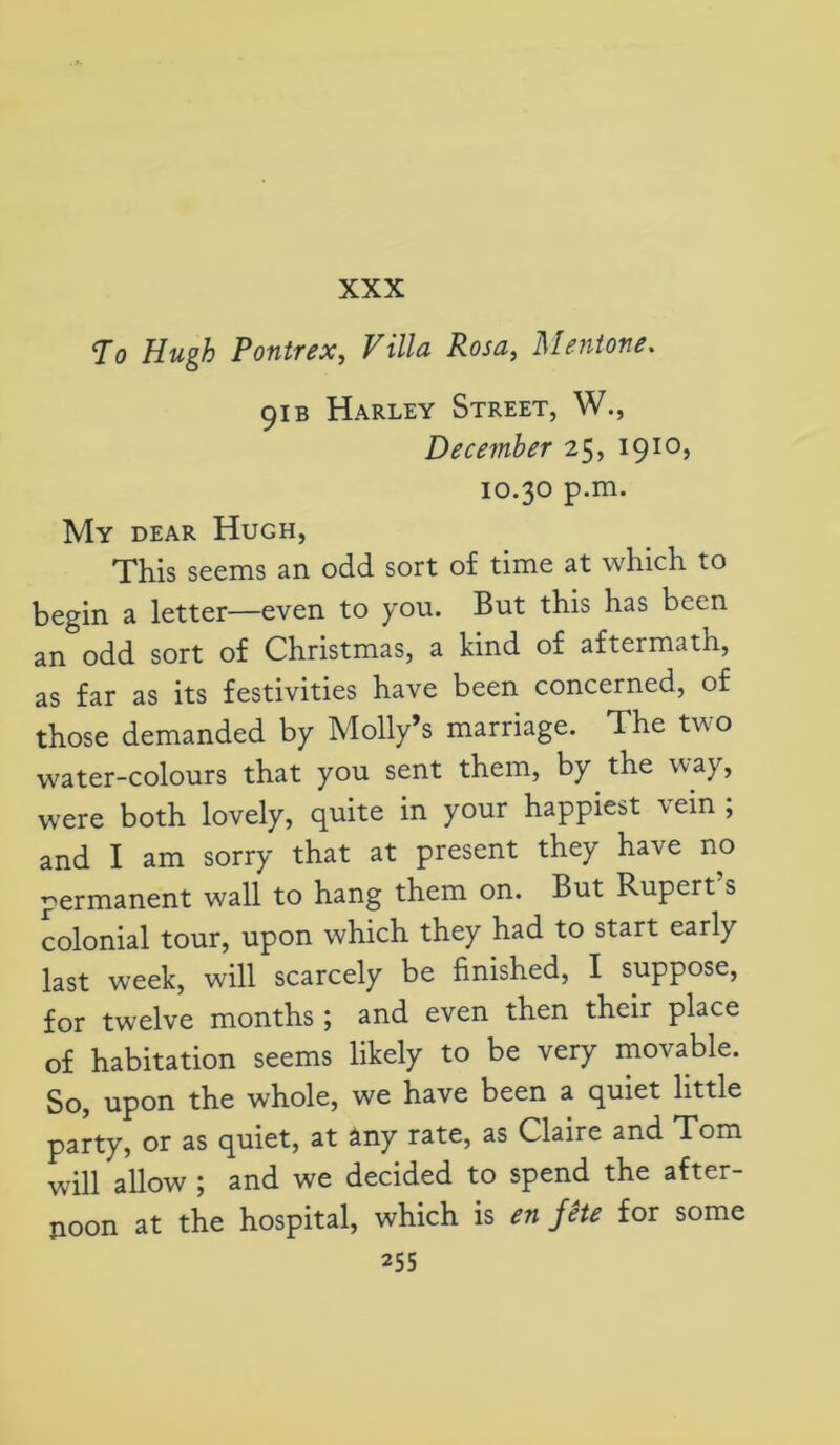 To Hugh Pontrex, Villa Rosa, Mentone. 91 b Harley Street, W., December 25, 1910, 10.30 p.m. My dear Hugh, This seems an odd sort of time at which to begin a letter—even to you. But this has been an odd sort of Christmas, a kind of aftermath, as far as its festivities have been concerned, of those demanded by Molly’s marriage. The two water-colours that you sent them, by the way, were both lovely, quite in your happiest vein ; and I am sorry that at present they have no permanent wall to hang them on. But Rupert s colonial tour, upon which they had to start early last week, will scarcely be finished, I suppose, for twelve months ; and even then their place of habitation seems likely to be very movable. So, upon the whole, we have been a quiet little party, or as quiet, at any rate, as Claire and Tom will allow ; and we decided to spend the after- noon at the hospital, which is en fete for some