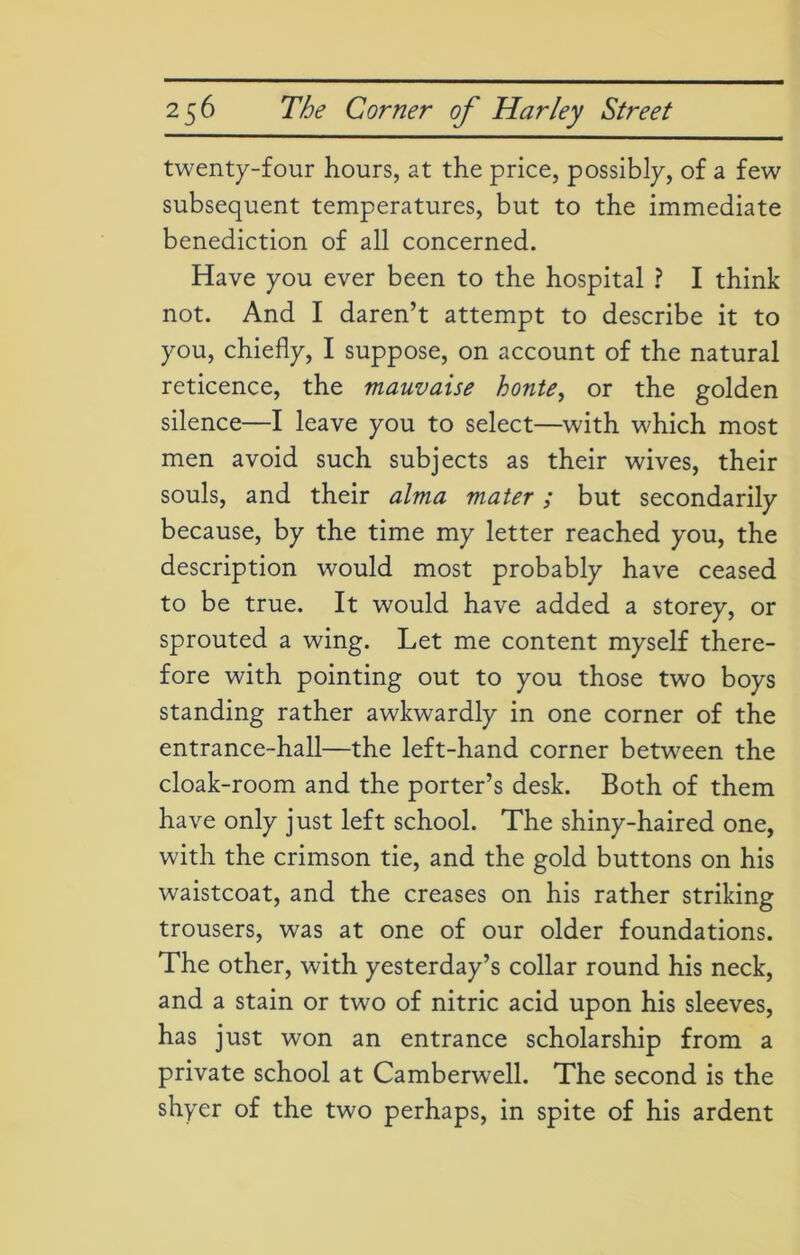 twenty-four hours, at the price, possibly, of a few subsequent temperatures, but to the immediate benediction of all concerned. Have you ever been to the hospital ? I think not. And I daren’t attempt to describe it to you, chiefly, I suppose, on account of the natural reticence, the mauvaise honte, or the golden silence—I leave you to select—with which most men avoid such subjects as their wives, their souls, and their alma mater; but secondarily because, by the time my letter reached you, the description would most probably have ceased to be true. It would have added a storey, or sprouted a wing. Let me content myself there- fore with pointing out to you those two boys standing rather awkwardly in one corner of the entrance-hall—the left-hand corner between the cloak-room and the porter’s desk. Both of them have only just left school. The shiny-haired one, with the crimson tie, and the gold buttons on his waistcoat, and the creases on his rather striking trousers, was at one of our older foundations. The other, with yesterday’s collar round his neck, and a stain or two of nitric acid upon his sleeves, has just won an entrance scholarship from a private school at Camberwell. The second is the shyer of the two perhaps, in spite of his ardent