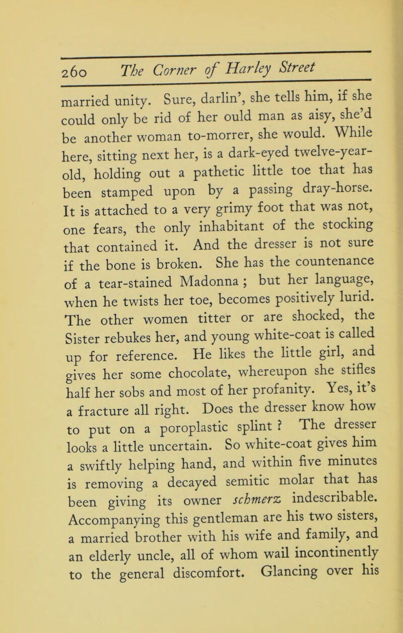 married unity. Sure, darlin’, she tells him, if she could only be rid of her ould man as aisy, she’d be another woman to-morrer, she would. While here, sitting next her, is a dark-eyed twelve-year- old, holding out a pathetic little toe that has been stamped upon by a passing dray-horse. It is attached to a very grimy foot that was not, one fears, the only inhabitant of the stocking that contained it. And the dresser is not sure if the bone is broken. She has the countenance of a tear-stained Madonna ; but her language, when he twists her toe, becomes positively lurid. The other women titter or are shocked, the Sister rebukes her, and young white-coat is called up for reference. He likes the little girl, and gives her some chocolate, whereupon she stifles half her sobs and most of her profanity. Yes, it’s a fracture all right. Does the dresser know how to put on a poroplastic splint ? The dresser looks a little uncertain. So white-coat gives him a swiftly helping hand, and within five minutes is removing a decayed Semitic molar that has been giving its owner schiuevz indescribable. Accompanying this gentleman are his two sisters, a married brother with his wife and family, and an elderly uncle, all of whom wail incontinently to the general discomfort. Glancing over his