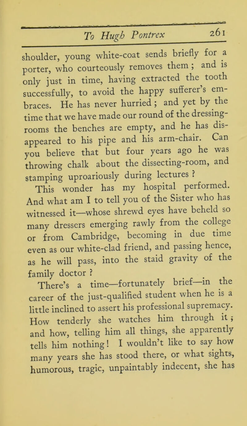 shoulder, young white-coat sends briefly for a porter, who courteously removes them ; and is only just in time, having extracted the^ tooth successfully, to avoid the happy sufferei s em braces. He has never hurried ; and yet by the time that we have made our round of the dressing- rooms the benches are empty, and he has dis- appeared to his pipe and his arm-chair. Can you believe that but four years ago he was throwing chalk about the dissecting-room, and stamping uproariously during lectures ? This wonder has my hospital performed. And what am I to tell you of the Sister who has witnessed it—whose shrewd eyes have beheld so many dressers emerging rawly from the college or from Cambridge, becoming in due time even as our white-clad friend, and passing hence, as he will pass, into the staid gravity of the family doctor ? There’s a time—fortunately brief in the career of the just-qualified student when he is a little inclined to assert his professional supremacy. How tenderly she watches him through it; and how, telling him all things, she apparently tells him nothing! I wouldn’t like to say how many years she has stood there, or what sights, humorous, tragic, unpaintably indecent, she has