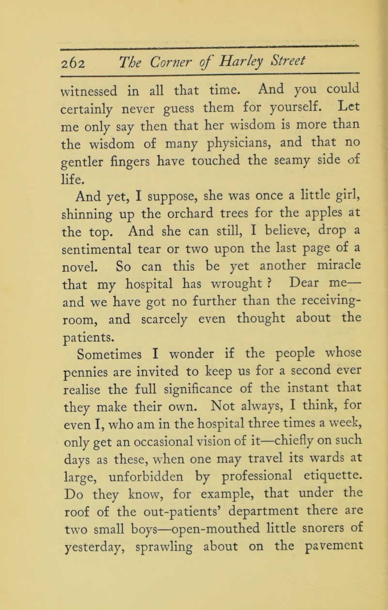 witnessed in all that time. And you could certainly never guess them for yourself. Let me only say then that her wisdom is more than the wisdom of many physicians, and that no gentler fingers have touched the seamy side of life. And yet, I suppose, she was once a little girl, shinning up the orchard trees for the apples at the top. And she can still, I believe, drop a sentimental tear or two upon the last page of a novel. So can this be yet another miracle that my hospital has wrought ? Dear me— and we have got no further than the receiving- room, and scarcely even thought about the patients. Sometimes I wonder if the people whose pennies are invited to keep us for a second ever realise the full significance of the instant that they make their own. Not always, I think, for even I, who am in the hospital three times a week, only get an occasional vision of it—chiefly on such days as these, when one may travel its wards at large, unforbidden by professional etiquette. Do they know, for example, that under the roof of the out-patients’ department there are two small boys—open-mouthed little snorers of yesterday, sprawling about on the pavement