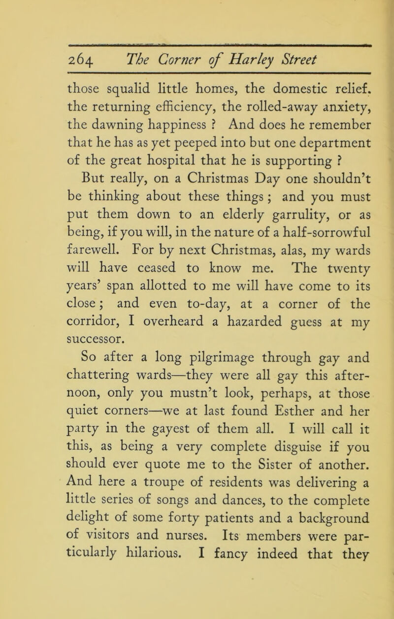 those squalid little homes, the domestic relief, the returning efficiency, the rolled-away anxiety, the dawning happiness ? And does he remember that he has as yet peeped into but one department of the great hospital that he is supporting ? But really, on a Christmas Day one shouldn’t be thinking about these things; and you must put them down to an elderly garrulity, or as being, if you will, in the nature of a half-sorrowful farewell. For by next Christmas, alas, my wards will have ceased to know me. The twenty years’ span allotted to me will have come to its close; and even to-day, at a corner of the corridor, I overheard a hazarded guess at my successor. So after a long pilgrimage through gay and chattering wards—they were all gay this after- noon, only you mustn’t look, perhaps, at those quiet corners—we at last found Esther and her party in the gayest of them all. I will call it this, as being a very complete disguise if you should ever quote me to the Sister of another. And here a troupe of residents was delivering a little series of songs and dances, to the complete delight of some forty patients and a background of visitors and nurses. Its members were par- ticularly hilarious. I fancy indeed that they