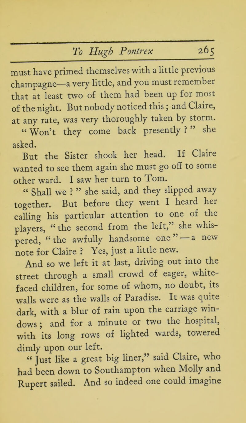 must have primed themselves with a little previous champagne—a very little, and you must remember that at least two of them had been up for most of the night. But nobody noticed this; and Claire, at any rate, was very thoroughly taken by storm. “ Won’t they come back presently ? ” she asked. But the Sister shook her head. If Claire wanted to see them again she must go off to some other ward. I saw her turn to Tom. “ Shall we ? ” she said, and they slipped away together. But before they went I heard her calling his particular attention to one of the players, “ the second from the left,” she whis- pered, “the awfully handsome one” —a new note for Claire ? Yes, just a little new. And so we left it at last, driving out into the street through a small crowd of eager, white- faced children, for some of whom, no doubt, its walls were as the walls of Paradise. It was quite dark, with a blur of rain upon the carriage win- dows ; and for a minute or two the hospital, with its long rows of lighted wards, tow:ered dimly upon our left. “ Just like a great big liner, ’ said Claire, who had been down to Southampton when Molly and Rupert sailed. And so indeed one could imagine