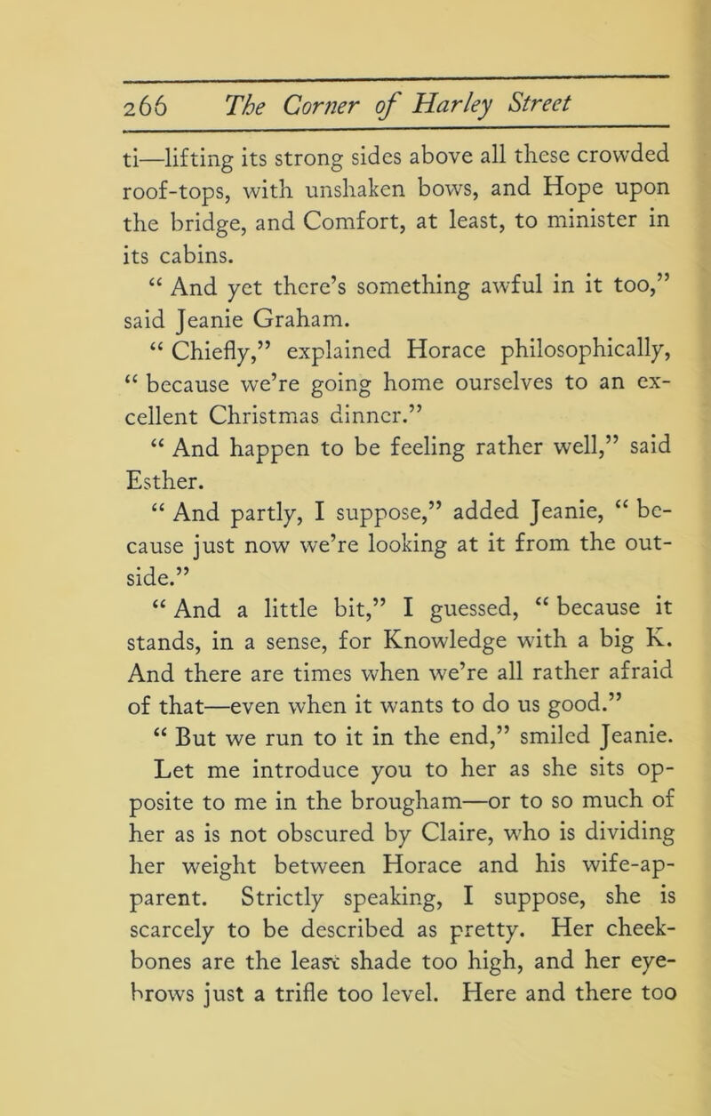 ti—lifting its strong sides above all these crowded roof-tops, with unshaken bows, and Hope upon the bridge, and Comfort, at least, to minister in its cabins. “ And yet there’s something awful in it too,” said Jeanie Graham. “ Chiefly,” explained Horace philosophically, “ because we’re going home ourselves to an ex- cellent Christmas dinner.” “ And happen to be feeling rather well,” said Esther. “ And partly, I suppose,” added Jeanie, “ be- cause just now we’re looking at it from the out- side.” “ And a little bit,” I guessed, “ because it stands, in a sense, for Knowledge with a big K. And there are times when we’re all rather afraid of that—even when it wants to do us good.” “ But we run to it in the end,” smiled Jeanie. Let me introduce you to her as she sits op- posite to me in the brougham—or to so much of her as is not obscured by Claire, wTho is dividing her weight between Horace and his wife-ap- parent. Strictly speaking, I suppose, she is scarcely to be described as pretty. Her cheek- bones are the leas*t shade too high, and her eye- brows just a trifle too level. Here and there too