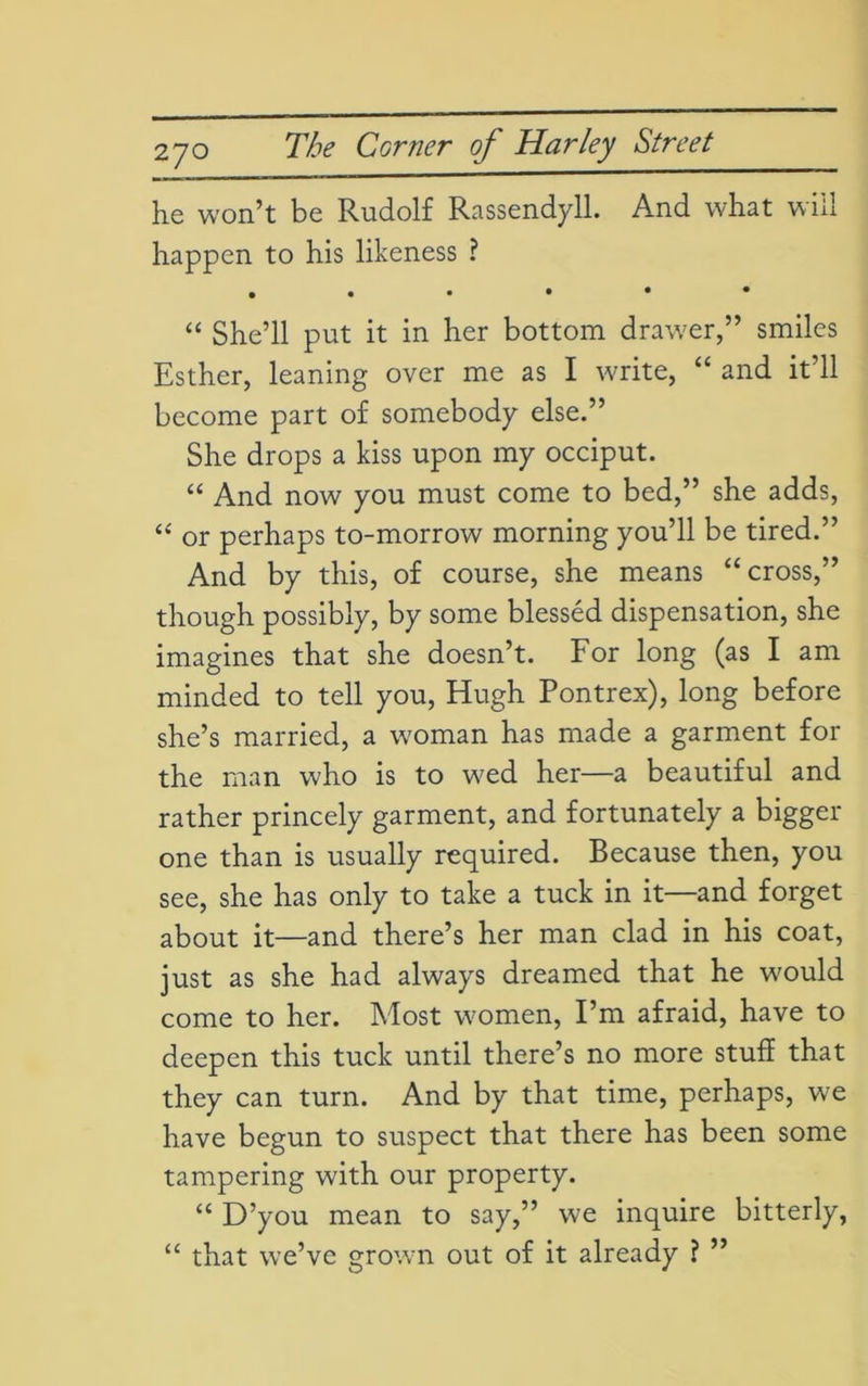 2JO will he won’t be Rudolf Rassendyll. And what happen to his likeness ? • ••••• “ She’ll put it in her bottom drawer,” smiles Esther, leaning over me as I write, “ and it’ll become part of somebody else.” She drops a kiss upon my occiput. “ And now you must come to bed,” she adds, “ or perhaps to-morrow morning you’ll be tired.” And by this, of course, she means “cross,” though possibly, by some blessed dispensation, she imagines that she doesn’t. For long (as I am minded to tell you, Hugh Pontrex), long before she’s married, a woman has made a garment for the man who is to wed her—a beautiful and rather princely garment, and fortunately a bigger one than is usually required. Because then, you see, she has only to take a tuck in it—and forget about it—and there’s her man clad in his coat, just as she had always dreamed that he would come to her. Most women, I’m afraid, have to deepen this tuck until there’s no more stuff that they can turn. And by that time, perhaps, wre have begun to suspect that there has been some tampering with our property. “ D’you mean to say,” we inquire bitterly, “ that we’ve grown out of it already ? ”