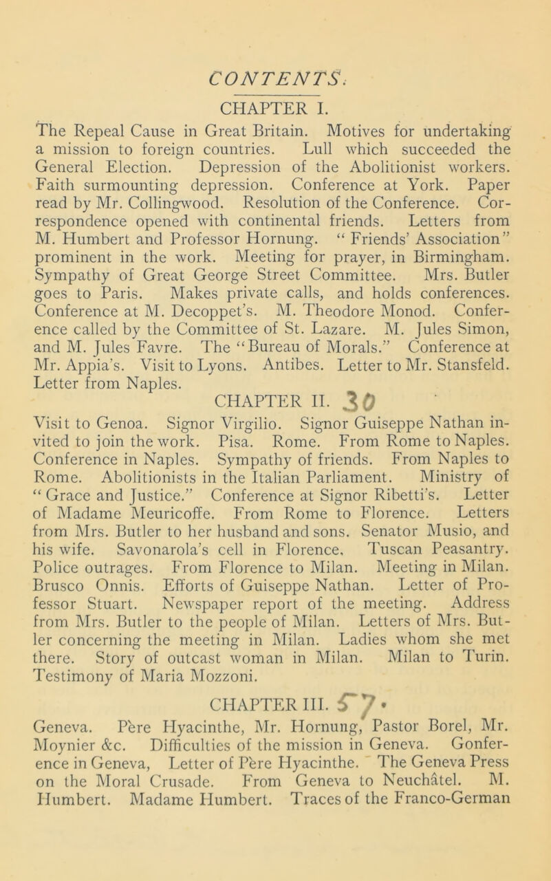 CONTENTS. CHAPTER I. The Repeal Cause in Great Britain. Motives for undertaking a mission to foreign countries. Lull which succeeded the General Election. Depression of the Abolitionist workers. Faith surmounting depression. Conference at York. Paper read by Mr. Collingwood. Resolution of the Conference. Cor- respondence opened with continental friends. Letters from M. Humbert and Professor Hornung. “ Friends’ Association” prominent in the work. Meeting for prayer, in Birmingham. Sympathy of Great George Street Committee. Mrs. Butler goes to Paris. Makes private calls, and holds conferences. Conference at M. Decoppet’s. M. Theodore Monod. Confer- ence called by the Committee of St. Lazare. M. Jules Simon, and M. Jules Favre. The “Bureau of Morals.” Conference at Mr. Appia's. Visit to Lyons. Antibes. Letter to Mr. Stansfeld. Letter from Naples. CHAPTER II. 30 Visit to Genoa. Signor Virgilio. Signor Guiseppe Nathan in- vited to join the work. Pisa. Rome. From Rome to Naples. Conference in Naples. Sympathy of friends. From Naples to Rome. Abolitionists in the Italian Parliament. Ministry of “ Grace and Justice.” Conference at Signor Ribetti’s. Letter of Madame Meuricoffe. From Rome to Florence. Letters from Mrs. Butler to her husband and sons. Senator Musio, and his wife. Savonarola’s cell in Florence, Tuscan Peasantry. Police outrages. From Florence to Milan. Meeting in Milan. Brusco Onnis. Efforts of Guiseppe Nathan. Letter of Pro- fessor Stuart. Newspaper report of the meeting. Address from Mrs. Butler to the people of Milan. Letters of Mrs. But- ler concerning the meeting in Milan. Ladies whom she met there. Story of outcast woman in Milan. Milan to Turin. Testimony of Maria Mozzoni. CHAPTER III. * 7_ . „ Geneva. Pere Hyacinthe, Mr. Hornung, Pastor Borel, Mr. Moynier &c. Difficulties of the mission in Geneva. Confer- ence in Geneva, Letter of Pere Hyacinthe. The Geneva Press on the Moral Crusade. From Geneva to Neuchatel. M. Humbert. Madame LIumbert. Traces of the Franco-German