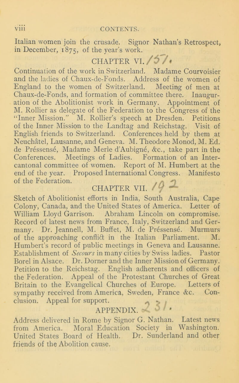 Italian women join the crusade. Signor Nathan’s Retrospect, in December, 1875, °f the year’s work. CHAPTER VI. /57« Continuation of the work in Switzerland. Madame Courvoisier and the ladies of Chaux-de-Fonds. Address of the women of England to the women of Switzerland. Meeting of men at Chaux-de-Fonds, and formation of committee there. Inaugur- ation of the Abolitionist work in Germany. Appointment of M. Rollier as delegate of the Federation to the Congress of the “Inner Mission.” M. Rollier’s speech at Dresden. Petitions of the Inner Mission to the Landtag and Reichstag. Visit of English friends to Switzerland. Conferences held by them at Neuchatel, Lausanne, and Geneva. M. Theodore Monod, M. Ed. de Pressense, Madame Merle d’Aubigne, &c., take part in the Conferences. Meetings of Ladies. Formation of an Inter- cantonal committee of women. Report of M. Humbert at the end of the year. Proposed International Congress. Manifesto of the Federation. . CHAPTER VII. / / Sketch of Abolitionist efforts in India, South Australia, Cape Colony, Canada, and the United States of America. Letter of William Lloyd Garrison. Abraham Lincoln on compromise. Record of latest news from France, Italy, Switzerland and Ger- many. Dr. Jeannell, M. Buffet, M. de Pressense. Murmurs of the approaching conflift in the Italian Parliament. M. Humbert’s record of public meetings in Geneva and Lausanne. Establishment of Secours in many cities by Swiss ladies. Pastor Borel in Alsace. Dr. Dorner and the Inner Mission of Germany. Petition to the Reichstag. English adherents and officers of the Federation. Appeal of the Protestant Churches of Great Britain to the Evangelical Churches of Europe. Letters of sympathy received from America, Sweden, France &c. Con- clusion. Appeal for support. ^ , APPENDIX. Address delivered in Rome by Signor G. Nathan. Latest news from America. Moral Education Society in Washington. United States Board of Health. Dr. Sunderland and other friends of the Abolition cause.