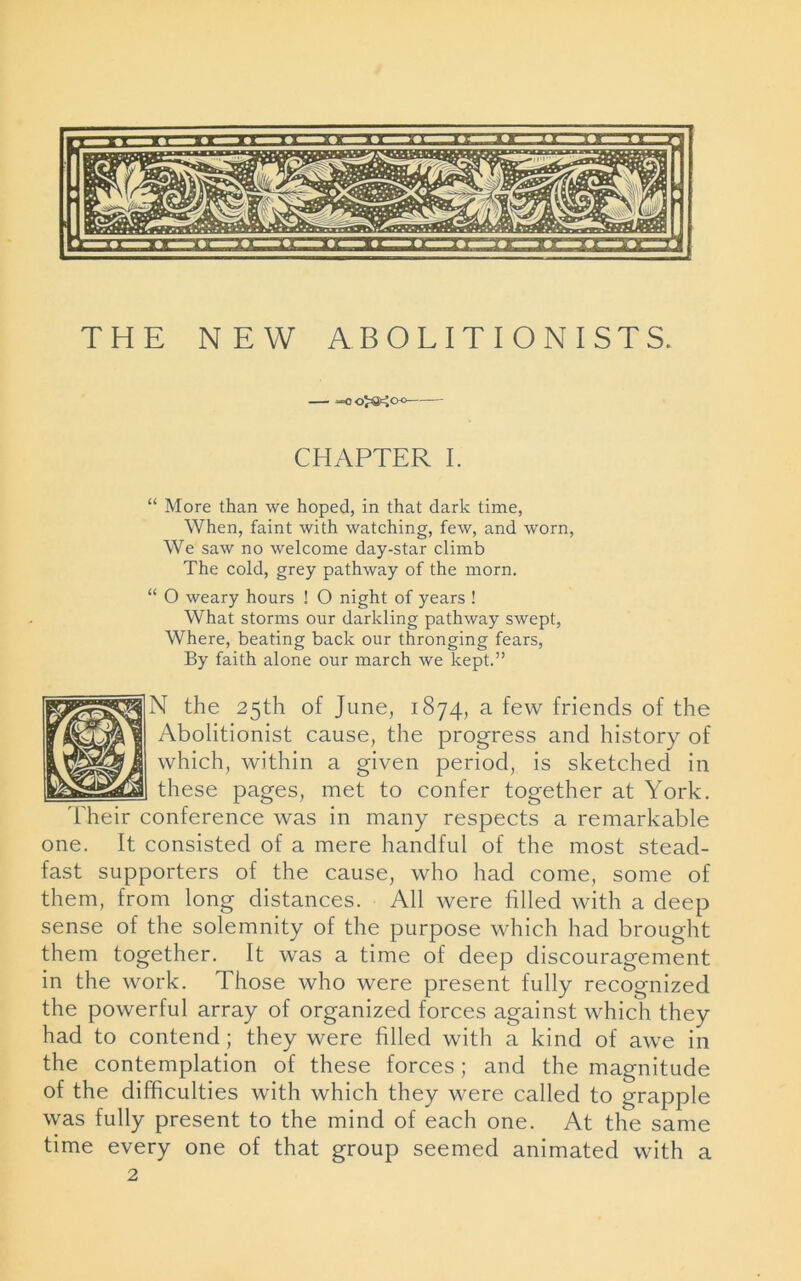 ”0 0^00 CHAPTER I. “ More than we hoped, in that dark time, When, faint with watching, few, and worn, We saw no welcome day-star climb The cold, grey pathway of the morn. “ O weary hours ! O night of years ! What storms our darkling pathway swept, Where, beating back our thronging fears, By faith alone our march we kept.” N the 25th of June, 1874, a few friends of the Abolitionist cause, the progress and history of which, within a given period, is sketched in these pages, met to confer together at York. Their conference was in many respects a remarkable one. It consisted of a mere handful of the most stead- fast supporters of the cause, who had come, some of them, from long distances. All were filled with a deep sense of the solemnity of the purpose which had brought them together. It was a time of deep discouragement in the work. Those who were present fully recognized the powerful array of organized forces against which they had to contend; they were filled with a kind of awe in the contemplation of these forces; and the magnitude of the difficulties with which they were called to grapple was fully present to the mind of each one. At the same time every one of that group seemed animated with a 2