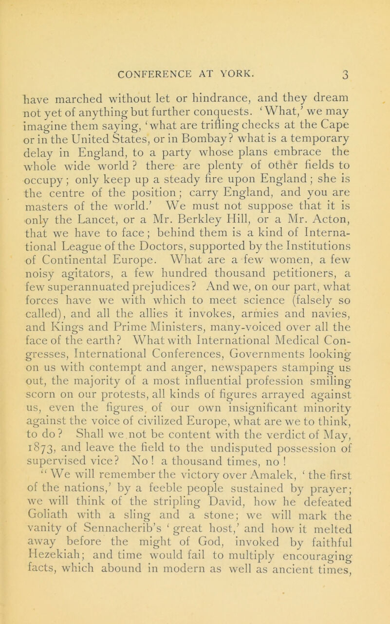 have marched without let or hindrance, and they dream not yet of anything but further conquests. ‘ What/ we may imagine them saying, ‘what are trifling checks at the Cape or in the United States, or in Bombay? what is a temporary delay in England, to a party whose plans embrace the whole wide world ? there are plenty of other fields to occupy; only keep up a steady fire upon England ; she is the centre of the position ; carry England, and you are masters of the world.’ We must not suppose that it is only the Lancet, or a Mr. Berkley Hill, or a Mr. Acton, that we have to face; behind them is a kind of Interna- tional League of the Doctors, supported by the Institutions of Continental Europe. What are a few women, a few noisy agitators, a few hundred thousand petitioners, a few superannuated prejudices? And we, on our part, what forces have we with which to meet science (falsely so called), and all the allies it invokes, armies and navies, and Kings and Prime Ministers, many-voiced over all the face of the earth? What with International Medical Con- gresses, International Conferences, Governments looking- on us with contempt and anger, newspapers stamping us out, the majority of a most influential profession smiling scorn on our protests, all kinds of figures arrayed against us, even the figures, of our own insignificant minority against the voice of civilized Europe, what are we to think, to do ? Shall we not be content with the verdict of May, 1873, and leave the field to the undisputed possession of supervised vice? No ! a thousand times, no ! “ We will remember the victory over Amalek, ‘ the first of the nations,’ by a feeble people sustained by prayer; we will think of the stripling David, how he defeated Goliath with a sling and a stone; we will mark the vanity of Sennacherib’s ‘ great host,’ and how it melted away before the might of God, invoked by faithful Hezekiah; and time would fail to multiply encouraging- facts, which abound in modern as well as ancient times,